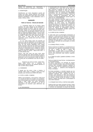 NOVA EDIÇÃO                                                                                      PORTUGUÊS
pessoa, um sentimento, etc. Geralmente, a                 A caracterização das personagens está relacionada
descrição acompanha a Narração e a Dissertação.           à expectativa que o autor tem de seu tema, ou
                                                          seja, conforme a intenção do autor, ele irá criar
c) DISSERTAÇÃO:                                           personagens que reiteram ou não sua intenção.
                                                          Personagens podem ser pessoas, animais, objetos,
Identificamos um texto dissertativo quando ele            sentimentos, etc. As personagens PRINCIPAIS
propõe uma idéia, quando defende uma opinião,             atuam no encaminhamento do enredo central da
quando traz argumentos sobre algum tipo de tese.          história. Quando as personagens são boas,
Podemos exemplificar o texto dissertativo como o          chamamos de PROTAGONISTAS; quando agem na
ensaio, crônica, crítica.                                 esfera do mal, ANTAGONISTAS.
                                                          Num texto, devemos identificar quais ou qual a
                   NARRAÇÃO                               personagem principal, a seguir caracterizá-la como
                                                          antagonista ou protagonista e em alguns casos,
      Noite na Taverna – Álvares de Azevedo               identificar as duas coisas. As personagens
                                                          secundárias atuam num segundo plano, podem ser
                                                          apenas mencionadas ou aparecerem apenas num
     (...) Godofredo Walsh era um desses velhos
                                                          determinado instante do texto, sempre atuam no
sublimes, em cujas cabeças as cãs semelham o
                                                          intuito de reforçar as personagens principais.
diadema prateado do gênio. Velho já, casara em
                                                          Personagens SECUNDÁRIAS também podem ser
segundas núpcias com uma beleza de vinte anos.
                                                          objetos, forças da natureza, etc.
Era pintor: diziam uns que este casamento fora um
amor artístico por aquela beleza romana, como que
                                                          4) O COMO SE DEU O ENREDO
feita ao molde das belezas antigas - outros criam-
no compaixão pela pobre moça que vivia de servir
                                                          É modo pelo qual as personagens alcançaram os
de modelo. O fato é que ele a queria como filha -
                                                          objetivos. É nesse ponto que devemos ter bastante
como Laura, a filha única de seu primeiro
                                                          atenção, porque será nesse momento que o autor
casamento - Laura, corada como uma rosa, e loira
                                                          dará as pistas, fará o suspense, apresentará álibis.
como um anjo.
                                                          Podemos dizer que esse é o “meio” do texto, pois
    Eu era nesse tempo moço era aprendiz de               daí sairão as definições das personagens, as pistas
pintura em case de Godofredo. Eu era lindo então!         para o leitor.
Que trinta anos lá vão! Que ainda os cabelos e as
faces me não haviam desbotado como nesses                 5) O ESPAÇO FÍSICO, O LOCAL
longos quarenta e dois anos de vida! Eu era aquele
tipo de mancebo ainda puro do ressumbrar infantil,        Pode ser descrito em detalhes, ou simplesmente ser
pensativo e melancólico como o Rafael se retratou         mencionado com algumas características. Há casos
no quadro da galeria Barberini. Eu tinha quase a          em que o espaço da ação é dentro das
idade da mulher do mestre. Nauza tinha vinte - e          personagens: o corpo físico ou as emoções. O
eu tinha dezoito anos.                                    espaço físico também pode ser omitido em função
Amei-a, mas meu amor era puro como meus                   de um clima pretendido, seja mistério, suspense,
sonhos de dezoito anos. Nauza também me amava:            drama, etc.
era um sentir tão puro! Era uma emoção solitária e
perfumosa como as primaveras cheias de flores e           6) O TEMPO DA AÇÃO, QUANDO OCORREU O FATO
de brisas que nos embalavam aos céus da Itália...         DO TEXTO
(...)
                                                          Pode ser tratado de duas formas: cronologicamente
       Dissemos que narrar é contar, relatar fatos.       ou psicologicamente.
Nesse relato ocorre com a presença de                     No tempo cronológico, há indicação de quando
determinados elementos, que poderão aparecer ou           ocorrem as ações do texto, isto é, através de datas,
não na ordem abaixo exposta:                              horários, dias, indicações climáticas, estações do
                                                          ano, enfim, tudo que fizer referência ao tempo que
1) O NARRADOR                                             passa / passou / passará é uma marcação do
                                                          tempo cronológico.
É aquele que nos conta o fato, a história. O
narrador pode contar a história a partir de suas          No tempo psicológico, o narrador (aquele que nos
posições, que chamamos de PONTO DE VISTA.                 conta o fato) não organiza as ações dentro de uma
                                                          seqüência temporal. Isto      significa que ele, o
2) O FATO, A AÇÃO, O ENREDO                               narrador, pode relembrar os fatos sem ordená-los
                                                          na ordem do acontecimento, pois não há interesse
Define o que aconteceu, o que ocorreu; Trata-se de        em precisar o tempo correto da história, e a ação
um conjunto de fatos em as ações e se encadeiam,          seguirá o registro dos fatos sem a preocupação de
que as personagens se envolvem num determinado            uma ordem temporal.
tempo e lugar. Então, num texto, precisamos
identificar o que está ocorrendo e em que as              7) O PORQUÊ DOS FATOS, O MOTIVO DAS AÇÕES
personagens se envolvem para definirmos seu
enredo.                                                   Podemos dizer que nesse momento do texto o leitor
                                                          terá parte do texto compreendido, isto porque será
3) AS PERSONAGENS                                         o momento da explanação do porquê das atitudes
                                                      6
 