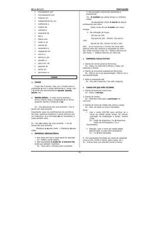NOVA EDIÇÃO                                                                                        PORTUGUÊS
       incompatível com                                        3. Nas locuções conjuntivas adverbiais e
                                                               prepositivas
       inconseqüente com
                                                                Ex.: À medida que passa tempo a o dinheiro
       indeciso em
                                                               acaba.
       independente de, em
                                                                    Os estudantes vivem à mercê de alguns
       indiferente a                                       professores sem ética.
       indigno de                                                     Gosto muito de sair à noite com meus
       inerente a                                          amigos.

       insaciável de                                              4. Na indicação de horas.

       leal a                                                         Ela saiu às 10h.

       liberal com                                                    Ela sairá às 10h. (Porém: Ela saíra a
                                                           10h)
       medo a, de
                                                                      Das 8h às 10h. (Porém De 8h a 10h)
       natural de
                                                           Obs.: se ao trocarmos o número de horas pela
       necessário a                                        palavra meio-dia, teremos a expressão ao meio-
       negligente em                                       dia, então ocorrerá crase. Ex.: Mateus retornou às
                                                           oito horas. = Mateus retornou ao meio-dia.
       nocivo a
       ojeriza a, por
                                                           ♦   EMPREGO FACULTATIVO
       paralelo a
       parco em, de                                        1. Diante de nomes próprios femininos.
       passível de                                            Ex.: Estou me referindo à Míriam./ Estou me
                                                           referindo a Míriam
       perito em
                                                           2. Diante de pronomes possessivos femininos.
       permissivo a                                           Ex.: Márcio vai à sua apresentação./ Márcio vai a
                                                           sua apresentação.
                        CRASE
                                                           3. Após a preposição até.
    CRASE                                                      Ex.: Vou até à esquina./ Vou até a esquina.

    Crase não é acento, mas, sim, a fusão entre a
                                                           ♦   CASOS EM QUE NÃO OCORRE
preposição a com o artigo definido a ou, ainda, com
o a inicial dos demonstrativos aquele, aquela,             1. Diante de palavras masculinas.
aquilo, etc.                                                  Ex.: Estou a serviço.

                                                           2. Diante de verbos.
♦   REGRA GERAL: a crase ocorre quando o
                                                              Ex.: Mallmann está apto a participar do
    termo anterior exigi a preposição a e o termo
                                                           concurso.
    posterior admite o artigo a ou as.
                                                           3. Diante de nome de cidade não utiliza o artigo.
    Ex.: Vou a a escola dar aula amanhã = Vou à               Ex.: Alan vai todos os anos a Garopaba.
escola dar aula amanhã.
                                                           Dicas:
Importante: para nos certificarmos da ocorrência                   Use o verbo VOLTAR para verificar se o
da crase, podemos substituir o termo feminino por                  nome da cidade aceita artigo. Se houver
um masculino; se a contração ao for necessária, a                  contração de preposição e artigo, haverá
crase também será.                                                 crase.
                                                                   Ex.: Voltei da Argentina./ Fui à Argentina.
Ex.: Vou ao colégio dar aula amanhã. = Vou à                            Voltei de Florianópolis./ Fui a
escola dar aula amanhã.                                        Florianópolis.

     Obedeceu a aquele chefe. = Obedeceu àquele                •    Atenção: caso o nome da cidade esteja
chefe.                                                              determinado, a crase será obrigatória.
♦   EMPREGO OBRIGATÓRIO                                             Ex.: Fui à bela Garopaba.

    1. Nos casos em que a regra geral for aplicada.        4. Em expressões formadas por palavras repetidas
       Ex.: Referiu-se à matéria.                          (cara a cara, frente a frente, gota a gota, etc.).
    2. Nas expressões à moda de, à maneira de,             Ex.: Preciso falar com Marcelo frente a frente.
    ainda que estejam implícitas.
       Ex.: Farei para o almoço pizza à paulista.


                                                      24
 