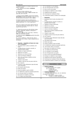 NOVA EDIÇÃO                                                                                       PORTUGUÊS
5. Quando o a estiver no singular diante de uma           19. Fui a Salvador no ano passado.
palavra no plural.
                                                          20. Irei a Portugal assim que puder.
    Ex.: Leonardo não resiste a mulheres
encantadoras.                                             21. Dei os livros a sua amiga.
                                                          22. Entreguei os relatórios a suas colegas.
6. Diante do artigo indefinido uma.
Ex.: Aquilo me fez chegar a uma conclusão: ele            23. Chegaremos até a esquina.
não é fiel, nem nunca foi.                                24. Comuniquei as mudanças a Paula.

7. Diante da palavra terra, quando esta significar        25. A enfermeira assistiu a enferma com dedicação.
terra firme, tomada em oposição a mar ou ar. Ex.:
Os astronautas não puderam voltar a terra.                     Respostas:
                                                          1.   Os amigos foram à praia, às pressas, às 8
8. Diante da palavra casa (no sentido de lar,                  horas.
moradia) quando esta não estiver determinada por
adjunto adnominal. Ex.: Vou a casa dormir.                2.   À colega Giovana, durante a reunião, os
                                                               diretores fizeram alusão.

Dicas: Se a palavra casa estiver determinada por          3.   Obedeço às regras tradicionais.
um adjunto adnominal, haverá crase. Ex.: Vou à            4.   Referiram-se a Roma.
casa de meu pai dormir.
                                                          5.   Referiram-se à Roma de César.
                                                          6.   Viram as meninas a distância.
9. Diante de pronomes que não admitem artigo:
relativos, indefinidos, pessoais, tratamento e            7. Pedi a ele que ficasse à distância de dois
demonstrativos.                                              metros de mim.
Ex.: Disse a ele que não o amo mais. / Solicito a
                                                          8.   Cheguei a casa ontem.
V.Sª que compareça amanhã.
                                                          9.   Cheguei à casa de meus tios para visitá-los.
10. Diante da palavra distância quando não estiver
determinada.                                              10. Vou à esquina.
Ex.: Curso a distância. / Falei para ele: fique a         11. A menina a quem ofereceram rosas não está
distância de mim. (Porém: Fique à distância de 2m             mais namorando.
do parque)                                                12. Viso àquele cargo há anos.
                                                          13. Prefiro isto àquilo.
     Exercício - Complete as frases com crase             14. Vende-se sapatos a partir de R$30.
     se for necessário.
                                                          15. Fiz referências a algumas propostas oportunas.
1.   Os amigos foram a praia, as pressas, as 8
     horas.                                               16. Às 18 horas, tenho um encontro.
2.   A colega Giovana, durante a reunião, os              17. Elas saíram do trabalho às 20 horas.
     diretores fizeram alusão.                            18. Fui à Bahia nas últimas férias.
3.   Obedeço as regras tradicionais.                      19. Fui a Salvador no ano passado.
4.   Referiram-se a Roma.                                 20. Irei a Portugal assim que puder.
5.   Referiram-se a Roma de César.                        21. Dei os livros à sua amiga (facultativa).
6.   Viram as meninas a distância.                        22. Entreguei os relatórios a suas colegas.
7.   Pedi a ele que ficasse a distância de dois           23. Chegaremos até à esquina (facultativa).
     metros de mim.
                                                          24. Comuniquei as mudanças à Paula (facultativa).
8.   Cheguei a casa ontem.
                                                          25. A enfermeira assistiu a enferma com dedicação.
9.   Cheguei a casa de meus tios para visitá-los.
10. Vou a esquina.
11. A menina a quem ofereceram rosas não está                             CONCORDÂNCIA VERBAL
    mais namorando.
12. Viso aquele cargo há anos.                                SUJEITO SIMPLES
                                                                  O verbo concorda com o sujeito.
13. Prefiro isto aquilo.                                          Ex.: O rapaz saiu.
14. Vende-se sapatos a partir de R$30.                                  O cantar faz bem!
                                                                        Paula saiu com o pai.
15. Fiz referências a algumas propostas oportunas.            SUJEITO COMPOSTO
16. As 18 horas, tenho um encontro.                              O verbo pode concordar com um elemento
                                                          do sujeito ou com ambos.
17. Elas saíram do trabalho as 20 horas.                         Ex.: Saiu/saíram o rapaz e a moça.
18. Fui a Bahia nas últimas férias.                                     O andar e o cantar faz/fazem bem.

                                                     25
 