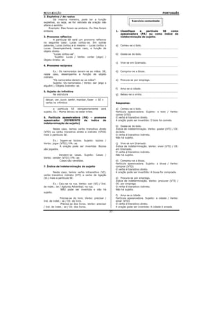 NOVA EDIÇÃO                                                                                                       PORTUGUÊS
2. Expletiva / de realce
        Da mesma maneira, pode ter a função
                                                                              Exercício comentado:
expletiva, ou seja, se for retirado da oração não
altera o sentido.
     Exemplo: Eles foram-se embora. Ou Eles foram
embora.                                                      1. Classifique  a    partícula SE como
                                                                apassivadora (PA) ou como índice de
3. Pronome reflexivo                                            indeterminação do sujeito.
        A partícula SE será um pronome reflexivo
no seguinte caso: Lucas cortou-se. Em outras
palavras, Lucas cortou a si mesmo – Lucas cortou o           a) Comeu-se o bolo.
Lucas. Desempenhará, nesse caso, a função de                    ..................................................................
objeto direto.
        “Lucas cortou-se”.                                   b) Gosta-se do bolo.
         Sujeito: Lucas / Verbo: cortar (algo) /                ..................................................................
Objeto Direto: se.
                                                             c)   Vive-se em Gramado.
4. Pronome recíproco                                              ..................................................................

        Ex.: Os namorados deram-se as mãos. SE,              d) Comprou-se a blusa.
neste caso, desempenha a função de objeto                       ..................................................................
indireto.
        “Os namorados deram-se as mãos”.                     e) Procura-se por emprego.
        Sujeito: Os namorados / Verbo: dar (algo a              ..................................................................
alguém) / Objeto Indireto: se.
                                                             f) Ama-se a cidade.
5. Sujeito do infinitivo                                        ..................................................................
       Na estrutura                                          g) Bebeu-se o vinho.
                                                                ..................................................................
 deixar, ver, ouvir, sentir, mandar, fazer + SE +
 verbo no infinitivo                                         Respostas:

         a partícula SE obrigatoriamente        será         a) Comeu-se o bolo.
sujeito. Ex.: Marta deixou-se estar triste.                  Partícula apassivadora. Sujeito: o bolo / Verbo:
                                                             comer (VTD)
6. Partícula apassivadora (PA) – pronome                     O verbo é transitivo direto.
apassivador   (DIFERENTE   de  índice de                     A oração pode ser invertida: O bolo foi comido.
indeterminação do sujeito)
                                                             b) Gosta-se do bolo.
       Neste caso, temos verbo transitivo direto             Índice de indeterminação. Verbo: gostar (VTI) / OI:
(VTD) ou verbo transitivo direto e indireto (VTDI)           do bolo.
mais a partícula SE.                                         O verbo é transitivo indireto.
                                                             Não há sujeito.
        Ex.: Jogam-se búzios. Sujeito: búzios /
Verbo: jogar (VTD) / PA: se.                                 c) Vive-se em Gramado.
             A oração pode ser invertida: Búzios             Índice de indeterminação. Verbo: viver (VTI) / OI:
são jogados.                                                 em Gramado.
                                                             O verbo é transitivo indireto.
           Vendem-se casas. Sujeito: Casas /                 Não há sujeito.
Verbo: vender (VTD) / PA: se.
            Casas são vendidas.                              d) Comprou-se a blusa.
                                                             Partícula apassivadora. Sujeito: a blusa / Verbo:
7. Índice de indeterminação do sujeito                       comprar (VTD)
                                                             O verbo é transitivo direto.
       Neste caso, temos verbo intransitivo (VI),            A oração pode ser invertida: A blusa foi comprada.
verbo transitivo indireto (VTI) e verbo de ligação
(VL) mais a partícula SE.                                    e) Procura-se por emprego.
                                                             Índice de indeterminação. Verbo: procurar (VTI) /
         Ex.: Caiu-se na rua. Verbo: cair (VI) / Ind.        OI: por emprego.
de indet.: se / Ajdunto Adverbial: na rua.                   O verbo é transitivo indireto.
               NÃO pode ser invertida e não há               Não há sujeito.
sujeito.
                                                             f) Ama-se a cidade.
              Precisa-se do livro. Verbo: precisar /         Partícula apassivadora. Sujeito: a cidade / Verbo:
Ind. de indet.: se / OI: do livro.                           amar (VTD)
               Precisa-se dos livros. Verbo: precisar        O verbo é transitivo direto.
/ Ind. de indet.: se / OI: dos livros.                       A oração pode ser invertida: A cidade é amada.
                                                        27
 