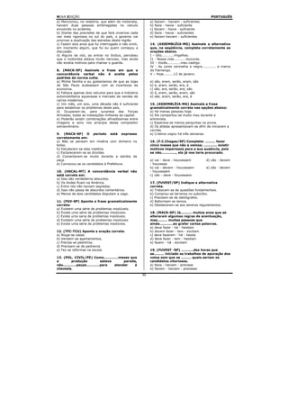 NOVA EDIÇÃO                                                                                      PORTUGUÊS
a) Mencionou, no relatório, que além do motorista,          a) faziam - haviam - suficientes
haviam duas pessoas embriagadas no veículo                  b) fazia - havia - suficiente
envolvido no acidente.                                      c) faziam - havia - suficiente
b) Diante das previsões de que fará invernos cada           d) fazia - havia - suficientes
vez mais rigorosos no sul do país, o governo vai            e) faziam haviam - suficientes
priorizar a duplicação das estradas desta região.
c) Fazem dois anos que fui interrogado e não omiti,         14. (ASSEMBLÉIA-MG) Assinale a alternativa
em momento algum, que fui eu quem começou a                 que, na seqüência, completa corretamente as
discussão.                                                  orações abaixo.
d) Alguns de nós, ao entrar no ônibus, percebeu             I – Isto...........migalhas.
que o motorista estava muito nervoso, mas ainda             I1 - Nossa vida...........loucuras.
não existia motivos para chamar o guarda.                   III – Vocês............meu castigo.
                                                            IV - As cores vermelha e negra............ a marca
8. (MACK-SP) Assinale a frase em que a                      do Flamengo.
concordância verbal não é aceita pelos                      V – Hoje.........12 de janeiro.
padrões da norma culta.
a) Minha família e eu gostaríamos de que as lojas           a) são, eram, serão, eram, são
de São Paulo acabassem com as incertezas da                 b) é, eram, serão, era, é
economia.                                                   c) são, era, serão, era, são
b) Faltava apenas dois veículos para que a indústria        d) é, eram, serão, eram, são
automobilística aquecesse o mercado de vendas de            e) são, eram, serão, era, é
carros modernos.
c) Um mês, um ano, uma década não é suficiente              15. (ASSEMBLÉIA-MG) Assinale a frase
para estabilizar os problemas deste país.                   gramaticalmente correta nas opções abaixo:
d) Ocuparam-se, para surpresa das Forças                    a) Há menas pessoas hoje.
Armadas, todas as instalações militares da capital.         b) Ele comportou-se muito mau durante a
e) Poderão existir combinações afinadíssimas entre          entrevista.
imagens e sons nos arranjos desse compositor                c) Esperava-se menos perguntas na prova.
extraordinário.                                             d) Os atletas apresentavam-se afim de iniciarem a
                                                            corrida.
9. (MACK-SP) O período está expresso                        e) Cristina viajou há três semanas.
corretamente em:
a) Não se pensam em miséria com dinheiro no                 16. (F.C.Chagas/SP) Complete: ......... fazer
bolso.                                                      cinco meses que não a vemos; ............ existir
b) Estudaram-se esta matéria.                               motivos imperiosos para a sua ausência, pois
c) Esclareceram-se as dúvidas.                              se não............., ela já nos teria procurado.
d) Comentaram-se muito durante a estréia da
peça.                                                       a) vai - deve - houvessem          d) vão - devem
e) Convocou-se os candidatos à Prefeitura.                  - houvesse
                                                            b) vai - devem - houvessem         e) vão - devem
10. (HSCAL-MT) A concordância verbal não                    - houvessem
está correta em:                                            c) vão - deve - houvessem
a) Isso são verdadeiros absurdos.
b) Os Andes ficam na América.                               17. (FUVEST/SP) Indique a alternativa
c) Entre nós não haviam segredos.                           correta.
d) Isso não passa de absurdos comentários.                  a) Tratavam-se de questões fundamentais.
e) Menos de dois candidatos disputam a vaga.                b) Comprou-se terrenos no subúrbio.
                                                            c) Precisam-se de datilógrafos.
11. (FGV-SP) Aponte a frase gramaticalmente                 d) Reformam-se temos.
correta:                                                    e) Obedeceram-se aos severos regulamentos.
a) Existem uma série de problemas insolúveis.
b) Existe uma série de problemas insolúveis.                18. (MACK-SP) Já.......... muitos anos que se
c) Existe uma seria de problemas insolúveis.                alteraram algumas regras de acentuação,
d) Existem uma série de problemas insolúveis                mas......... muitas pessoas que
e) Existe uma série de problemas insolúveis.                ainda............ao grafar certas palavras.
                                                            a) deve fazer - há - hesitam
12. (TFC-TCU) Aponte a oração correta.                      b) devem fazer - tem - excitam
a) Aluga-se casas.                                          c) deve fazerem - há - hesita
b) Vendem-se apartamentos.                                  d) deve fazer - tem - hesitam
c) Precisa-se pedreiros.                                    e) fazem - há - excitam
d) Precisam-se de pedreiros
e) Fez-se reformas na escola.                               19. (FUVEST -SP) ...........dez horas que
                                                            se......... iniciado os trabalhos de apuração dos
13. (POL. CIVIL/PE) Como.............meses que              votos sem que se ......... quais seriam os
a         produção              estava      parada,         candidatos vitoriosos.
não............peças............para   atender    à         a) fazia - haviam - previsse
clientela.                                                  b) faziam - haviam - prevesse
                                                       30
 