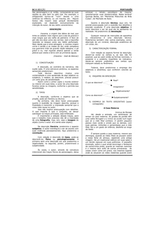 NOVA EDIÇÃO                                                                                       PORTUGUÊS
das personagens e aí, então, compreende-se suas           entrever o retrato psicológico da mesma,
opções ou pelo bem ou pelo mal. Por exemplo, o            caracterizando suas idiossincrasias. Basta lembrar
antagonista tornou-se “ruim” devido a uma                 Quincas Borba, em “Memórias Póstumas de Brás
carência na infância, ou um trauma, etc. Alguns           Cubas”, de Machado de Assis.
textos não trazem esse porquê devidamente
explanado, vai depender exclusivamente da                        Quanto à descrição técnica, aqui sim, há
intenção do autor, de seu estilo característico.          grande preocupação com a exatidão dos detalhes e
                                                          precisão vocabular. É uma descrição objetiva. O
                   DESCRIÇÃO                              autor descreve o ser tal qual ele se apresenta na
                                                          realidade. Há predomínio da denotação.
          Iracema, a virgem dos lábios de mel, que
tinha os cabelos mais negros que a asa da graúna e              Qualquer manual de instruções de aparelhos
mais longos que seu talhe de palmeira. O favo da          ou mecanismos é uma descrição técnica.
jati não era doce como seu sorriso; nem a baunilha        Poderíamos também citar outros exemplos, como:
recendia no bosque como seu hálito perfumado.             descrição de um mineral, descrição anatômica de
Mais rápida que a ema selvagem, a morena virgem           um corpo, etc.
corria o sertão e as matas do Ipu onde campeava
sua guerreira tribo da grande nação tabajara, o pé            3) CARACTERIZAÇÃO FORMAL
grácil e nu, mal roçando alisava apenas a verde
pelúcia que vestia a terra com as primeiras águas.              Com relação ao aspecto formal da descrição,
                                                          devem-se evitar os verbos e, se isso não for
                       (Iracema – José de Alencar)
                                                          possível, que se usem então as formas nominais, o
                                                          presente e o pretérito imperfeito do indicativo,
                                                          dando-se sempre preferência aos verbos que
   1) CONCEITUAÇÃO                                        indiquem estado ou fenômeno.

       A descrição, ao contrário da narrativa, não               Todavia, deve predominar o emprego dos
supõe ação. É uma estrutura pictórica, os aspectos        adjetivos e advérbios, que conferem colorido ao
sensoriais predominam.                                    texto.
       Toda    técnica   descritiva   implica  uma
contemplação e uma apreensão de algo objetivo ou              4) ESQUEMA DA DESCRIÇÃO
subjetivo, o redator, ao descrever, precisa possuir
um certo grau de sensibilidade.                                                           Real?
       Assim como o pintor capta o mundo exterior         O que se descreve?
ou interior em suas telas, o autor de uma descrição
focaliza cenas ou imagens, conforme o permita sua                                         Imaginário?
sensibilidade.
                                                                                             Objetivamente?
   2) TIPOS
                                                          Como se descreve?
       A descrição, conforme o objetivo que se                                            Subjetivamente?
propõe, pode ser literária ou técnica.
       Na primeira, não deve haver preocupação                5) EXEMPLO DE TEXTO DESCRITIVO (autor
quanto à exatidão da imagem descrita, porque a                   consagrado)
finalidade é transmitir a impressão sensorial que a
coisa vista causa no autor.                                                    A Casa Materna
       Isso não implica preocupação com detalhes.
O que importa é que o conjunto, ao deixar                                                     Vinícius de Moraes
sobressair os traços principais, seja enfatizado.                  Há, desde a entrada, um sentimento de
       É importante a seleção desses traços, para         tempo na casa materna. As grades do portão têm
que o trabalho mais precioso não dê a impressão           uma velha ferrugem e o trinco se oculta num lugar
de uma fotografia, mas, sim, seja a imagem do             que só a mão filial conhece. O jardim pequeno
objeto (como o autor vê e sente esse objeto).             parece mais verde e úmido que os demais, com
                                                          suas palmas, tinhorões e samambaias que a mão
      Na descrição literária, predomina o aspecto         filial, fiel a um gesto de infância, desfolha ao longo
subjetivo. O autor transfigura o ser de acordo com        da haste.
suas vivências psicossensoriais. Aqui predomina a
conotação.                                                      É sempre quieta a casa materna, mesmo aos
                                                          domingos, quando as mãos filiais se pousam sobre
       Com relação à descrição de tipos, pode-se          a mesa farta do almoço, repetindo uma antiga
descrevê-los física ou psicologicamente. A                imagem. Há um tradicional silêncio em suas salas e
primeira será uma descrição em que predomina a            um dorido repouso em suas poltronas. O assoalho
objetividade; na segunda, porém, predominará a            encerado, sobre o qual ainda escorrega o fantasma
subjetividade.                                            da cachorrinha preta, guarda as mesmas manchas
                                                          e o mesmo taco solto de outras primaveras. As
      Às vezes, o autor, através da caricatura            coisas vivem como em prece, nos mesmos lugares
intencional dos traços físicos da personagem, deixa       onde as situaram as mãos maternas quando eram
                                                      7
 