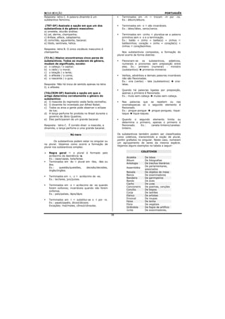 NOVA EDIÇÃO                                                                                        PORTUGUÊS
Resposta: letra C. A palavra dinamite é um                     Terminados em -m          trocam -m por -ns.
substantivo feminino.                                          Ex.: álbum/álbuns.

 (TRT-DF) Assinale a opção em que um dos                       Terminados em -x      são invariáveis.
substantivos é do gênero masculino:                            Ex.: látex/látex, xerox/xerox.
a) omelete, aluvião análise;
b) cal, derme, champanha;                                      Terminados em -zinho      pluraliza-se a palavra
c) ênfase, alface, cataplasma;                                 primitiva sem o -s e a terminação.
d) comichão, aguardente, bacanal;                              Ex.: balão + zinho = balõe(s) + zinhos
e) libido, sentinela, hélice.                                  balõezinhos; coração + zinho = coraçõe(s) +
                                                               zinhos    coraçõezinhos.
Resposta: letra B. O único vocábulo masculino é
champanha.                                                      Nos substantivos compostos, a formação do
                                                            plural ocorre de forma distinta:
(TJ-AL) Abaixo encontramos cinco pares de
substantivos. Todos ao mudarem de gênero,                      Flexionam-se  os   substantivos,  adjetivos,
mudam de significado, exceto:                                  numerais e pronomes sem preposição entre
a) o cabeça / o capital;                                       eles. Ex.: primeiro (numeral) - ministro
b) o rádio / o moral;                                          (substantivo) primeiros-ministros
c) o lotação / o lente;
d) o alfaiate / o coma;                                        Verbos, advérbios e demais palavras invariáveis
e) o nascente / o guia.                                        não são flexionadas.
                                                               Ex.: vira (verbo) - lata (substantivo)    vira-
Resposta: Não há troca de sentido apenas na letra              latas.
D, o alfaiate.
                                                               Quando há palavras ligadas por preposição,
(TALCRIM-SP) Assinale a opção em que o                         apenas a primeira é flexionada.
artigo determina corretamente o gênero do                      Ex.: mula-sem-cabeça      mulas-sem-cabeça.
substantivo:
a) O mascote do regimento veste farda vermelha;                Nas palavras que se repetem ou nas
b) O dinamite foi inventado por Alfred Nobel;                  onomatopaicas só o segundo elemento é
c) Todos os anos a gente pode observar o eclipse               flexionado.
    da lua;                                                    Ex.: pingue-pongue     pingue-pongues; tique-
d) A lança-perfume foi proibida no Brasil durante o            taque    tique-taques.
    governo de Jânio Quadros;
e) Eles participaram de um grande bacanal.                     Quando o segundo elemento limita ou
                                                               determina o primeiro, apenas o primeiro é
Resposta: letra C. É correto dizer: a mascote, a               flexionado.  Ex.:    caneta-tinteiro/canetas-
dinamite, o lança-perfume e uma grande bacanal.                tinteiro.

                     Número                                 Os substantivos também podem ser classificados
                                                            como coletivos, transmitindo a noção de plural,
                                                            porém grafados no singular. Neste caso, nomeiam
        Os substantivos podem estar no singular ou
                                                            um agrupamento de seres da mesma espécie.
no plural. Vejamos como ocorre a formação de
                                                            Vejamos alguns exemplos na tabela a seguir:
plural nos substantivos simples:
                                                                                COLETIVOS
   Regra geral        o plural é formado pelo
   acréscimo da desinência -s.
                                                                  Alcatéia        De lobos
   Ex.: capa/capas, bola/bolas.
                                                                  Álbum           De fotografias
   Terminados em -ão      plural em -ões, -ães ou
                                                                  Antologia       De trechos literários
   ãos.
                                                                                  De parlamentares,
   Ex.:    questão/questões,     decisão/decisões,                Assembléia
                                                                                  associados
   órgão/órgãos.
                                                                  Baixela         De objetos de mesa
                                                                  Banca           De examinadores
   Terminados em -r, -z        acréscimo de -es.
                                                                  Bandeira        De garimpeiros
   Ex.: lar/lares, juiz/juizes.
                                                                  Bando           De aves
                                                                  Cacho           De uvas
   Terminados em -s        acréscimo de -es quando
                                                                  Cancioneiro     De poemas, canções
   forem oxítonos; invariáveis quando não forem
                                                                  Concílio        De bispos
   oxítonos.
                                                                  Corja           De ladrões
   Ex.: país/países, lápis/lápis
                                                                  Elenco          De artistas
                                                                  Enxoval         De roupas
   Terminados em -l       substitui-se o -l por -is.
                                                                  Feixe           De lenha
   Ex.: papel/papéis, álcool/álcoois.
                                                                  Flora           De vegetais
   Exceções: mal/males, cônsul/cônsules.
                                                                  Girândola       De fogos de artifício
                                                                  Junta           De examinadores,
                                                       38
 