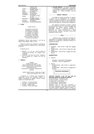 NOVA EDIÇÃO                                                                                           PORTUGUÊS
                         médicos, bois                          •    Locução adjetiva – na maioria dos casos,
                         De demônios,                                é constituída por preposição e substantivo
         Legião
                         soldados, anjos                             ou preposição e advérbio, equivalendo a um
         Malta           De desordeiros                              adjetivo. Ex.: cadeira de ferro, casa de
         Nuvem           De insetos                                  madeira.
         Panapaná        De borboletas
         Pinacoteca      De pinturas                                          Gênero e Número
                         De atletas, animais
         Plantel
                         de raça
                                                                   Os adjetivos simples concordam em gênero
                         De peças teatrais,
         Repertório                                         e número com os substantivos. Ex.: professor
                         anedotas, músicas
                                                            simpático / professora simpática / alunos dedicados
         Revoada         De pássaros
                                                            / alunas dedicadas. Há casos em que o adjetivo se
         Romanceiro      De poesias populares
                                                            refere aos dois gêneros: alunos/alunas inteligentes.
   Artigo
                                                                    Nos adjetivos compostos, somente o gênero
                                                            do último elemento varia. Ex.: olho verde-claro/ saia
                      Canção mínima
                                                            verde-clara. Da mesma maneira, quando for
                                                            pluralizado, somente o segundo elemento é
               No mistério do Sem-Fim,
                                                            flexionado. Ex.: bolsa marrom-escura / bolsas
                equilibra-se um planeta.
                                                            marrom-escuras. Exceção: estudante surdo-mudo/
               E, no planeta, um jardim,
                                                            estudantes surdos-mudos.
              e, no jardim, um canteiro,
               no canteiro, uma violeta,
               e, sobre ela, o dia inteiro,                                          Grau
             entre o planeta e o Sem-Fim,
                a asa de uma borboleta.                             A flexão de grau corresponde à variação em
                                                            intensidade da qualidade expressa pelo adjetivo,
(MEIIRELES, Cecília. Obra poética. 3. ed. Rio de            podendo ser comparativo, superlativo absoluto ou
Janeiro, Nova Aguilar, 1985. p. 163.)                       superlativo relativo.

    Artigo é a palavra que antecede o substantivo           COMPARATIVO:
para determiná-lo ou indeterminá-lo; indica gênero
e número.                                                   ♦   Igualdade - Este animal é tão dócil quanto
                                                                aquele.
   Subdivide-se em:                                         ♦   Superioridade - Este animal é mais dócil que
                                                                aquele.
    •    definido - o, a, os, as - (ser ou objeto já        ♦   Inferioridade - Este animal é menos dócil que
         conhecido do ouvinte) Ex.: Peguei o livro              aquele.
         de Borges.
    •    indefinido - um, uma, uns, umas - (qualquer        SUPERLATIVO:
         ser ou objeto) Ex.: Pequei um livro da
         biblioteca.                                        ♦   Absoluto

   Adjetivo                                                         ♦ Sintético - Este animal é ferocíssimo.
                                                                    ♦ Analítico - Este cão é muito feroz.
                        A pedra
                 A pedra é bela, opaca,                     ♦   Relativo
          peso-a gostosamente como um pão.                        ♦ Superioridade - Este animal é o mais feroz
         É escura, baça, terrosa. Avermelhada,                    de todos.
                  polvilhada de cinza.                            ♦ Inferioridade - Este animal é o menos feroz
        Contemplo-a: é evidente, impenetrável,                    de todos.
                        preciosa.
                                                                          Exercícios comentados:
         (ROSA. Antônio Ramos. A palavra e o lugar.
                Lisboa, Dom Quixote. 1977. p. 98.)

    O adjetivo é a palavra que caracteriza o                (TCE-GO) Assinale o par em que não há
substantivo através de qualidade, estado ou                 diferença quanto ao sentido do adjetivo:
origem. Flexiona-se em gênero, número e grau,               a) alto funcionário - funcionário alto;
podendo ser classificado como:                              b) homem simples - simples homem;
                                                            c) amigo velho - velho amigo;
    •    primitivo - A criança teimosa;                     d) mulher grande - grande mulher;
    •    derivado - O rapaz atencioso;                      e) mulher bonita - bonita mulher.
    •    simples - Cabelos loiros;                          Resposta: letra E, pois alto funcionário é
    •    composto - Olhos verde-água.                       funcionário graduado e funcionário alto é aquele
                                                            que possui estatura elevada; homem simples é o
                                                            homem humilde e simples homem é um homem
                                                       39
 