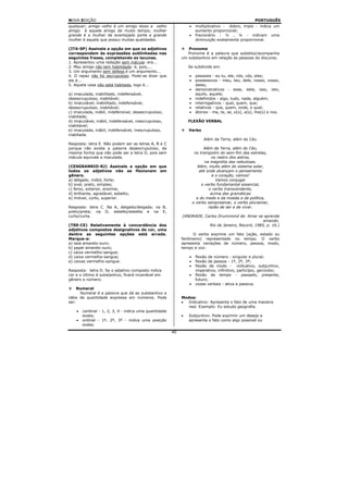 NOVA EDIÇÃO                                                                                           PORTUGUÊS
qualquer; amigo velho é um amigo idoso e velho                   •    multiplicativo - dobro, triplo - indica um
amigo é aquele amigo de muito tempo; mulher                           aumento proporcional;
grande é a mulher de avantajado porte e grande                   •    fracionário : ½ , ¼ - indicam uma
mulher é aquela que possui muitas qualidades.                         diminuição exatamente proporcional.

(ITA-SP) Assinale a opção em que os adjetivos                   Pronome
correspondem às expressões sublinhadas nas                      Pronome é a palavra que substitui/acompanha
seguintes frases, completando as lacunas.                    um substantivo em relação às pessoas do discurso.
1. Apresentou uma redação sem mácula: era...
2. Meu amigo não tem habilidade: é, pois,...                     Se subdivide em:
3. Um argumento sem defesa é um argumento...
4. O rapaz não foi escrupuloso. Pode-se dizer que                •    pessoais - eu tu, ele, nós, vós, eles;
ele é...                                                         •    possessivos - meu, teu, dele, nosso, vosso,
5. Aquela casa não está habitada, logo é...                           deles;
                                                                 •    demonstrativos - esse, este, isso, isto,
a) imaculada, inabilitado, indefensável,                              aquilo, aquele;
desescrupuloso, inabitável;                                      •    indefinidos - algo, tudo, nada, alguém;
b) imaculável, inabilitado, indefensável,                        •    interrogativos - qual, quem, que;
desescrupuloso, inabitável;                                      •    relativos - que, quem, onde, o qual;
c) imaculada, inábil, indefensível, desescrupuloso,              •    átonos - me, te, se, o(s), a(s), lhe(s) e nos.
inabitada;
d) imaculável, inábil, indefensável, inescrupuloso,              FLEXÃO VERBAL
inabitável;
e) imaculada, inábil, indefensável, inescrupuloso,               Verbo
inabitada.
                                                                          Além da Terra, além do Céu
Resposta: letra E. Não podem ser as letras A, B e C
porque não existe a palavra desescrupuloso, da                             Além da Terra, além do Céu,
mesma forma que não pode ser a letra D, pois sem                      no trampolim do sem-fim das estrelas,
mácula equivale a maculada.                                                     no rastro dos astros,
                                                                            na magnólia das nebulosas.
(CESGRANRIO-RJ) Assinale a opção em que                                 Além, muito além do sistema solar,
todos os adjetivos não se flexionam em                                   até onde alcançam o pensamento
gênero.                                                                         e o coração, vamos!
a) delgado, móbil, forte;                                                         Vamos conjugar
b) oval, preto, simples;                                                  o verbo fundamental essencial,
c) feroz, exterior, enorme;                                                   o verbo transcendente,
d) brilhante, agradável, esbelto;                                              acima das gramáticas
e) imóvel, curto, superior.                                            e do medo e da moeda e da política,
                                                                     o verbo sempreamar, o verbo pluriamar,
Resposta: letra C. Na A, delgado/delgada; na B,                               razão de ser e de viver.
preto/preta; na D, esbelto/esbelta e na E,
curto/curta.                                                 (ANDRADE, Carlos Drummond de. Amar se aprende
                                                                                                     amando.
(TRE-CE) Relativamente à concordância dos                                Rio de Janeiro, Record, 1985, p. 16.)
adjetivos compostos designativos de cor, uma
dentre as seguintes opções está errada.                            O verbo exprime um fato (ação, estado ou
Marque-a:                                                    fenômeno) representado no tempo. O verbo
a) saia amarelo-ouro;                                        apresenta variações de número, pessoa, modo,
b) papel amarelo-ouro;                                       tempo e voz:
c) caixa vermelho-sangue;
d) caixa vermelha-sangue;                                        •    flexão de número - singular e plural;
e) caixas vermelho-sangue.                                       •    flexão de pessoa - 1ª, 2ª, 3ª;
                                                                 •    flexão de modo - indicativo, subjuntivo,
Resposta: letra D. Se o adjetivo composto indica                      imperativo, infinitivo, particípio, gerúndio;
cor e o último é substantivo, ficará invariável em               •    flexão de tempo - passado, presente,
gênero e número.                                                      futuro;
                                                                 •    vozes verbais - ativa e passiva.
     Numeral
      Numeral é a palavra que dá ao substantivo a
idéia de quantidade expressa em números. Pode                Modos:
ser:                                                         •  Indicativo: Apresenta o fato de uma maneira
                                                                real. Exemplo: Eu estudo geografia.
    •   cardinal - 1, 2, 3, 4 - indica uma quantidade
        exata;                                               •   Subjuntivo: Pode exprimir um desejo e
    •   ordinal - 1º, 2º, 3º - indica uma posição                apresenta o fato como algo possível ou
        exata;
                                                        40
 