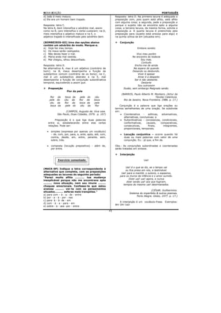 NOVA EDIÇÃO                                                                                            PORTUGUÊS
d) João é meio maluco.                                        Resposta: letra D. Na primeira lacuna é adequada a
e) Ele era um homem bem trajado.                              preposição com, pois quem está aflito, está aflito
                                                              com alguma coisa; a segunda, pede a preposição a
Resposta: letra C.                                            porque o sujeito não se encontra apto a alguma
Na letra A, bem intensifica o advérbio mal, assim             coisa; a terceira lacuna, da mesma forma, solicita a
como na B, caro intensifica o verbo custaram; na D,           preposição a. A quarta lacuna é preenchida pela
meio intensifica o adjetivo maluco e na E, o                  preposição para (sujeito está ansioso para algo) e
adjetivo trajado é intensificado pelo advérbio bem.           na quinta utiliza-se em (situados em).

(BOMBEIROS-GO) Uma das opções abaixo                             Conjunção
contém um advérbio de modo. Marque-a.
a) Hoje faz mau tempo.                                                             Embora soneto
b) Os maus serão castigados.
c) Não deves fazer o mal.                                                         Vivo meu porém
d) Maria anda mal vestida.                                                     No encontro do todavia
e) Mal chegou, olhou desconfiado.                                                     Sou mas.
                                                                                       Contudo
Resposta: letra D.                                                               Encho-me de ainda
Na alternativa A, mau é um adjetivo (contrário de                               Na espera do quando
bom); na B, maus desempenha a função de                                        Desando ou desbundo.
substantivo comum (contrário de os bons); na C,                                    Viver é apesar
mal é um substantivo abstrato e na E, mal                                          Amar é a despeito
desempenha a função de conjunção subordinativa                                   Ser é não obstante.
temporal, equivalendo a assim que.                                                    Destarte
                                                                                   Sou outrossim
   Preposição                                                          Ilusão, sem embargo Malgrado senão.
                      Flor da pele
                                                                      (BARROS, Paulo Alberto M. Monteiro. (Artur da
       flor    da     boca   da     pele do   céu                                                 Távola) Calentura.
       pele    do    céu     da    flor da    boca                      Rio de Janeiro. Nova Fronteira. 1986. p. 17.)
       céu     da    flor    da    boca da    pele
        boca    da    pele    do    céu da     flor              Conjunção é a palavra que liga orações ou
                                                              termos semelhantes de uma oração. Se subdivide
                     (CAMPOS, Augusto de. Viva vaia.          em:
               São Paulo, Duas Cidades, 1979. p. 107)             • Coordenativa     -   aditivas,  adversativas,
                                                                    alternativas, conclusivas; e
         Preposição é o que liga duas palavras                    • Subordinativas - concessivas, condicionais,
   entre si, estabelecendo entre elas certas                        conformativas,     causais,    comparativas,
   relações. Pode ser:                                              consecutivas,        finais,     integrantes,
                                                                    proporcionais, temporais.
   •    simples (expressa por apenas um vocábulo)
        – de, com, por, para, a, ante, após, até, com,            •     Locução conjuntiva – ocorre quando há
        contra, desde, em, entre, perante, sem,                         duas ou mais palavras com valor de uma
        sobre, trás.                                                    conjunção. Ex.: já que, a fim de.

   •    composta (locução prepositiva) - além de,             Obs.: As conjunções subordinadas e coordenadas
        por entre.                                            serão tratadas em sintaxe.

                                                                 Interjeição

               Exercício comentado:                                                     Uai!


                                                                       Uai! é o que se diz, se o tempo vai
(MACK-SP) Indique a letra correspondente à
                                                                       ou fica preso em nós, e lastimável.
alternativa que completa, com as preposições
                                                                   Uai! para a manhã; o outono, o espasmo,
adequadas as lacunas do seguinte período:
                                                                  para os muros da infância e o amor sumido.
“Pareci muito aflita ........... tua mudança
                                                                          Dizer uai! uai! agora, e nunca
inexplicável porque não me encontrava apta
                                                                        dizer senão uai! aos que fugiram,
.......... nova situação, nem sou imune .........
                                                                     tempos do mesmo uai! desirmanados.
choques emocionais. Confesso-te que estou
ansiosa .......... ver-te com os pensamentos
                                                                                              (CÉSAR. Guilhermino.
situados.......... esferas mais tranqüilas.”
                                                                            Sistema do imperfeito & outros poemas.
a) para com – à - a.- de - entre
                                                                                  Porto Alegre. Globo, 1977. p. 17.)
b) por - a - à - por - nas
c) para- à - à- de - em
                                                                  A interjeição é um vocábulo-frase. Exemplos:
d) com - à - a - para - em
                                                              Ah! Oh! Uai!
e) sobre - à - aos -por - entre
                                                         43
 