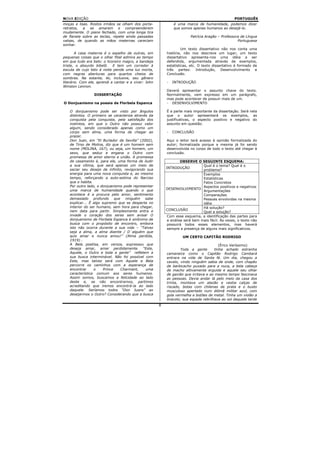 NOVA EDIÇÃO                                                                                       PORTUGUÊS
moças e lisas. Rostos irmãos se olham dos porta-               é uma marca de humanidade, podemos dizer
retratos, a se amarem e compreenderem                          que somos apenas humanos ao desejá-lo.
mudamente. O piano fechado, com uma longa tira
de flanela sobre as teclas, repete ainda passadas                        Patrícia Aragão – Professora de Língua
valsas, de quando as mãos maternas careciam                                                         Portuguesa
sonhar.
                                                                    Um texto dissertativo não nos conta uma
        A casa materna é o espelho de outras, em           história, não nos descreve um lugar; um texto
pequenas coisas que o olhar filial admira ao tempo         dissertativo apresenta-nos uma idéia a ser
em que tudo era belo: o licoreiro magro, a bandeja         defendida, argumentada através de exemplos,
triste, o absurdo bibelô. E tem um corredor à              estatísticas, etc. O texto dissertativo é formado de
escuta de cujo teto à noite pende uma luz morta,           três partes: Introdução, Desenvolvimento e
com negras aberturas para quartos cheios de                Conclusão.
sombras. Na estante, lei, inclusive, seu gênero
literário. Com ele, aprendi a cantar e a viver: John       -   INTRODUÇÃO
Winston Lennon.
                                                           Deverá apresentar o assunto chave do texto.
                  DISSERTAÇÃO                              Normalmente, vem expresso em um parágrafo,
                                                           mas pode acontecer de possuir mais de um.
O Donjuanismo na poesia de Florbela Espanca                - DESENVOLVIMENTO

   O donjuanismo pode ser visto por ângulos                É a parte mais importante da dissertação. Será nela
   distintos. O primeiro se caracteriza através da         que o autor apresentará os exemplos, as
   conquista pela conquista, pela satisfação dos           justificativas, o aspecto positivo e negativo do
   instintos, em que o Outro não possui valor              assunto em questão.
   algum, sendo considerado apenas como um
   corpo sem alma, uma forma de chegar ao                  -   CONCLUSÃO
   prazer.
   Don Juan, em “El Burlador de Sevilla” (2002),           Aqui o leitor terá acesso à opinião formalizada do
   de Tirso de Molina, diz que é um homem sem              autor; formalizada porque a mesma já foi sendo
   nome (MOLINA, 167), ou seja, um homem, um               desenvolvida no corpo de todo o texto até chegar à
   sexo, que seduz e engana o Outro com                    conclusão.
   promessa de amor eterno e união. A promessa
   de casamento é, para ele, uma forma de iludir                    OBSERVE O SEGUINTE ESQUEMA:
   a sua vítima, que será apenas um meio de                                     Qual é o tema? Qual é o
   saciar seu desejo de infinito, revigorando sua          INTRODUÇÃO
                                                                                problema?
   energia para uma nova conquista e, ao mesmo                                  Exemplos
   tempo, reforçando a auto-estima do Narciso                                   Estatísticas
   que o habita.                                                                Fatos Concretos
   Por outro lado, o donjuanismo pode representar                               Aspectos positivos e negativos
   uma marca de humanidade quando o que                    DESENVOLVIMENTO
                                                                                Argumentações
   acontece é a procura pelo amor, sentimento                                   Comparações
   demasiado profundo que ninguém sabe                                          Pessoas envolvidas na mesma
   explicar... É algo supremo que se desperta no                                idéia
   interior do ser humano, sem hora para chegar,                                Há solução?
   nem data para partir. Simplesmente entra e              CONCLUSÃO
                                                                                Qual a solução?
   invade o coração dos seres sem avisar O                  Com esse esquema, a identificação das partes para
   donjuanismo de Florbela Espanca é sinônimo de            a análise será bem mais fácil. Às vezes, o texto não
   busca com o propósito de encontro, embora                possuirá todos esses elementos, mas haverá
   isto não ocorra durante a sua vida – “Talvez             sempre a presença de alguns mais significativos.
   seja a alma, a alma doente / D´alguém que
   quis amar e nunca amou!” (Alma perdida,                          UM CERTO CAPITÃO RODRIGO
   1919) .
   A Bela poetisa, em versos, expressou que                                               (Érico Veríssimo)
   deseja amar, amar perdidamente. “Este,                           Toda a gente       tinha achado estranha
   Aquele, o Outro e toda a gente” refletem a              camaneira como o Capitão Rodrigo Cambará
   sua busca interminável. Não foi possível com            entrara na vida de Santa fé. Um dia, chegou a
   Este, mas talvez será com Aquele e Bela                 cavalo, vindo ninguém sabia de onde, com chapéu
   percorre os caminhos com a esperança de                 de barbicacho puxado para a nuca, a bela cabeça
   encontrar     o     Prince   Charmant,     uma          de macho altivamente erguida e aquele seu olhar
   característica comum aos seres humanos.                 de gavião que irritava e ao mesmo tempo fascinava
   Assim somos, buscamos a felicidade ao lado              as pessoas. Devia andar lá pelo meio da casa dos
   deste e, se não encontramos, partimos                   trinta, montava um alazão e vestia calças de
   acreditando que iremos encontrá-la ao lado              riscado, botas com chilenas de prata e o busto
   daquele. Seríamos todos “Don Juans” ao                  musculoso apertado num dólmã militar azul, com
   desejarmos o Outro? Considerando que a busca            gola vermelha e botões de metal. Tinha um violão a
                                                           tiracolo; sua espada rebrilhava ao sol daquela tarde
                                                       8
 