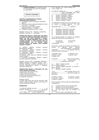 NOVA EDIÇÃO                                                                                            PORTUGUÊS
    •   Locução interjetiva é o conjunto de duas            b) vir / dispuser / vai   e) vier / dispor / vai
        ou mais palavras com valor de interjeição.          c) vier / dispor / vá
        Ex.: Que horror!
                                                            2) (CARLOS CHAGAS) Ele _____________ que lhe
                                                            _____________ muitas dificuldades, mas enfim
                                                            _____________ a verba para a pesquisa.
           Exercício comentado:                             a)     receara / opusessem / obtera
                                                            b)     receara / opusessem / obtivera
                                                            c)     receiara / opussem / obtivera
(TCE-CE) A classificação do vocábulo                        d)     receiara / oposessem / obtera
destacado está correta em:                                  e)     receara / opossem / obtera
a) “Os infelizes tinham caminhado o dia inteiro”.
   Adjetivo.                                                3) (FUNDAÇÃO LUSÍADA) Assinale a alternativa que
b) “Mas como haviam repousado bastante na areia             se encaixe no período seguinte: “Se você
   do rio seco...”. Pronome.                                _____________ e o seu irmão _____________,
c) “Espiou os quatro cantos, zangado,                       quem sabe você _____________ o dinheiro.”
   praguejando baixo...”. Advérbio.
d) “Entregou a espingarda a Vitor”. Artigo.                 a)      requeresse / interviesse / reouvesse
                                                            b)      requisesse / intervisse / reavesse
Resposta: letra C. Erros – infelizes = substantivo;         c)      requeresse / intervisse / reavesse
bastante = advérbio; a = preposição.                        d)      requeresse / intervisse / reavesse
                                                            e)      requisesse / intervisse / reouvesse
(FISCAL-PB) Marque a alternativa que indica
as classes de palavras destacadas conforme a                4) A segunda pessoa do singular do pretérito
ordem em que estas aparecem a seguir:                       perfeito do indicativo do verbo precaver é:
“Ante essa repulsa obstinada, teve as mais
variadas reações.” e “Isso produzia nele um                         a) precavias              d) precaviste
constrangimento    não só perante todos                             b) precavieste            e) n.d.a.
quantos sabiam da estória como também                       c) precaveste
perante si mesmo.”
                                                            5) Assinale a opção que completa corretamente as
a)     advérbio,   adjetivo,  numeral,      pronome         lacunas      da     seguinte     frase: “Quando
demonstrativo, advérbio                                     _____________ mais aperfeiçoado, o computador
b) preposição, adjetivo, advérbio,          pronome         certamente _____________ um eficiente meio de
demonstrativo, preposição                                   controle de toda a vida social.”
c)    preposição,   adjetivo, advérbio,     pronome
demonstrativo, advérbio                                     a) estivesse / será               d) estivesse / era
d) advérbio, verbo, pronome indefinido,     pronome         b) estiver / seria                e) estiver / será
relativo, adjetivo                                          c) esteja / era
e) conjunção coordenativa, adjetivo,        numeral,
pronome indefinido, preposição                              6) Quando _____________ todos os documentos,
                                                            _____________      um      requerimento    e
Resposta: letra B. Ante = preposição; obstinada =           _____________ a chamada de seu nome.
adjetivo (qualifica o substantivo repulsa); mais =
advérbio (modifica o adjetivo variadas); isso =             a)       obtiver / redija / aguarda                d)
pronome demonstrativo; perante = preposição                 ob-ter / redija / aguarde
(equivale a diante de)                                      b)       obteres / rediges / aguardes      e) ob-tiver /
                                                            redija / aguarde
(Objetivo-SP) Aponte a alternativa em que                   c)       obtiveres / redige / aguarda
mais é advérbio de tempo:
a) Você voltou mais cedo que nós.                           7) Ele _____________ numa questão difícil de ser
b) Não somos mais alunos.                                   resolvida e _____________ seus bens graças ao
c) Quero comprar mais imóveis.                              bom senso.
d) Tens mais compromissos do que eu?
e) Sansão foi mais forte.                                   a) interviu / reouve              d) interveio / reouve
                                                            b) interveio / rehaveu            e) interviu / rehouve
Resposta: letra B.                                          c) interviu / reaveu
A oração “Não somos mais alunos” equivale a “Não
somos, a partir de agora, alunos” e por isso tem a          8) Em que frase a forma verbal não está flexionada
função de advérbio de tempo.                                corretamente?

EXERCÍCIOS                                                  a)      Eu águo as flores que a sua mãe planta.
                                                            b)      Ninguém creu no que ela declarou.
1) (CARLOS CHAGAS) Se você _____________ no                 c)      Se pores tudo em ordem, ficarei satisfeito.
próximo domingo e _____________ de tempo                    d)      Foi aos gritos que ela interveio na
_____________ assistir a final do campeonato.               discussão.
a) vir / dispor / vá d) vier / dispuser / vá                e)      Eu môo o grão, você depois faz o pão.
                                                       44
 