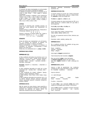 NOVA EDIÇÃO                                                                                            PORTUGUÊS
ALFABETO                                                        Abscesso, abscissa,     acrescentar,   adolescente,
                                                                aquiescer, etc.
O conjunto de letras empregadas na comunicação
escrita de uma língua é chamado de alfabeto.
                                                                EMPREGO DE AM E ÃO:
O alfabeto da língua portuguesa é composto de 23
(vinte e três) letras – cinco vogais e dezoito
                                                                A terceira pessoa do plural dos verbos terminará
consoantes.
                                                                em AM, se a sílaba tônica, (isto é, a sílaba forte),
Letras que compõem o alfabeto e seus respectivos
                                                                for anterior a essa terminação AM.
nomes: a (a), b (bê), c (cê), d (dê), e (é), f (efe),
g (gê), h (agá), i (i), j (jota), l (ele), m (eme), n
                                                                Mandaram, esperam, voltaram, etc.
(ene), o (ó), p (pê), q (qué), r (erre), s (esse), t
(tê), u (u), v (vê), x (xis), z (zê).
                                                                A terceira pessoa do plural terminará em ÃO, se a
                                                                sílaba tônica for a própria sílaba em que está a
LETRAS                                                          terminação ÃO.
Enquanto os fonemas são unidades sonoras, as
                                                                Mandarão, esperarão, voltarão, etc.
letras são sinais gráficos que representam os
fonemas.
                                                                Emprego do R (fraco)
Quanto à forma, as letras podem ser: maiúsculas e
minúsculas. Observe: A, B, C, D, E
                                                                Um R, entre duas vogais, é sempre fraco.
                     a, b, c, d, e
                                                                Caro, careta, caroço, carícia, etc.
Quanto à natureza, as letras podem ser: vogais e
consoantes. Observe: a, e, i, o, u  vogais
                                                                Por isso, se quisermos torná-lo forte, teremos que
             b, c, d, f, g,...  consoantes
                                                                dobrá-lo.
DÍGRAFO
                                                                Exemplos: carro, carreta, carroça, etc.
Grupo de letras que representam um só fonema.
                                                                EMPREGO DO G
Ex.: ch (chave), gu (guerra), lh (palha), nh
(manhã), qu (quero), rr (carro), ss (passo)
                                                                Se o vocábulo primitivo for grafado com g, seus
Pode-se acrescentar: sc (descer), sç (cresço), xc
                                                                derivados também serão. Veja:
(exceção), xs (exsudar), correspondem a duas
letras e um único som.
                                                                Exigir – exigência
Antes de p e b, acrescenta-se m: pampa, bamba
                                                                Impingir – impingem
                                                                Afligir – afligem
EMPREGO DAS LETRAS
                                                                Usa-se g em viagem (substantivo):
EMPREGA-SE C (Ç):
                                                                Tudo transcorreu bem durante a viagem.
a) Nos vocábulos derivados de primitivos com t no
radical (t – ç ou c): torto – torção, torcer, distorcer,        Mas usa-se j em viajar e seus derivados:
contorção, contorcer; isento – isenção; exceto –                O caixeiro-viajante passou por aqui ontem.
exceção; Marte – marcial – marciano; discreto –                 Que eles viajem durante a noite: preocupo-me
discrição; indiscrição.                                         muito.

Exceção: dissentir (= discordar) – dissensão (=                 EMPREGO DO X, S E Z
discórdia)
                                                                Usa-se a letra x geralmente nos vocábulos
b) Nos vocábulos derivados do verbo ter e seus                  iniciados por e (e seus derivados) e antes de vogal.
compostos (ter – tensão) reter – retenção; deter –              Ex.: Exatidão existência       exorcizar
detenção.
c) Nos vocábulos de origem indígena: Iguaçu,                    Usa-se a letra s
Canguçu, Juçara, Paraguaçu, babaçu.
d) Após ditongo: foice, fauce, coice, feição, louça,            a) após ditongos:
traição.
e) Nos vocábulos derivados de primitivos com ç (c)              aplauso         causa       coisa             faisão
no radical: afiançar (fiança); adocicar, adocicado              lousa   maisena     mausoléu
(doce); açucarado (açúcar); dançante, dançarino;
acelerar (célere)                                               O sufixo – inho/zinho

EMPREGO DE SC:                                                  O sufixo inho e seu composto zinho são muito
                                                                usados em português para compor o diminutivo.
Não há, dentro do nosso idioma, regra específica e
prática para o emprego do dígrafo sc, que aparece               Usa-se inho quando o vocábulo primitivo terminar
somente em palavras de origem latina. Os                        em s ou z: lápis – lapisinho     raiz – raizinha
seguintes vocábulos são de uso freqüente:                       nariz – narizinho


                                                           46
 