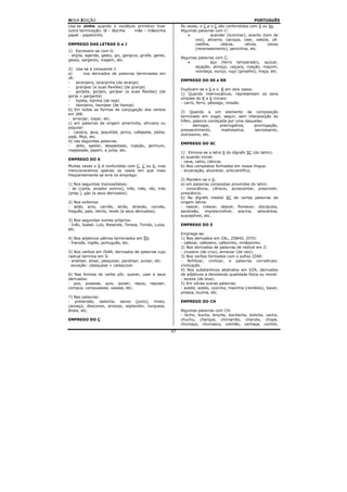 NOVA EDIÇÃO                                                                                         PORTUGUÊS
Usa-se zinho quando o vocábulo primitivo tiver                Às vezes, o C e o Ç são confundidos com S ou Ss.
outra terminação: lã – lãzinha mãe – mãezinha                 Algumas palavras com C:
papel - papelzinho                                                •           acender (iluminar), acento (tom de
                                                                     voz), alicerce, cacique, cear, cebola, cê-
EMPREGO DAS LETRAS G e J                                             cedilha,      cédula,      célula,     censo
                                                                     (recenseamento), penicilina, etc.
1) Escrevem-se com G:
- argila, agenda, gesto, giz, gengiva, girafa, gente,
                                                              Algumas palavras com Ç:
gesso, sargento, viagem, etc.
                                                                  •         aço (ferro temperado), açúcar,
                                                                    alçapão, almoço, caiçara, coação, maçom,
2) Usa-se a consoante J:
                                                                    mordaça, ouriço, ruço (grisalho), traça, etc.
a)       nos derivados de palavras terminadas em
JA:
                                                              EMPREGO DO SS e RR
-   laranjeira, laranjinha (de laranja)
-   granjear (e suas flexões) (de granja)
                                                              Duplicam-se o S e o R em dois casos:
-   gorjeta, gorjeio, gorjear (e suas flexões) (de
                                                              1) Quando intervocálicos, representam os sons
gorja = garganta)
                                                              simples do R e S iniciais:
-   lojista, lojinha (de loja)
                                                              - carro, ferro, pêssego, missão.
-   lisonjeiro, lisonjear (de lisonja)
b) Em todas as formas de conjugação dos verbos
                                                              2) Quando a um elemento de composição
em JAR:
                                                              terminado em vogal, seguir, sem interposição do
- arranjar, viajar, etc.
                                                              hífen, palavra começada por uma daquelas:
c) em palavras de origem ameríndia, africana ou
                                                              -      derrogar,    prerrogativa,   prorrogação,
popular:
                                                              pressentimento,      madressilva,   sacrossanto,
- canjica, jeca, jequitibá, jerico, cafajeste, jibóia,
                                                              dulcíssimo, etc.
pajé, Moji, etc.
d) nas seguintes palavras:
                                                              EMPREGO DO SC
-   jeito, ajeitar, desajeitado, injeção, jerimum,
majestade, pajem, a juíza, etc.
                                                              1) Elimina-se a letra S do dígrafo SC (do latim):
                                                              a) quando inicial:
EMPREGO DO S
                                                              - cena, cetro, ciência;
Muitas vezes o S é confundido com C, Ç ou X, mas              b) Nos compostos formados em nossa língua:
mencionaremos apenas os casos em que mais                     - encenação, alvorecer, anticientífico.
freqüentemente se erra no emprego:
                                                              2) Mantém-se o S:
1) Nos seguintes monossílabos:                                a) em palavras compostas provindas do latim:
- ás (carta, aviador exímio), três, mês, rês, trás            - consciência, cônscio, acrescentar, prescindir,
(prep.), gás (e seus derivados).                              proscêncio.
                                                              b) No dígrafo medial SC de certas palavras de
2) Nos oxítonos:                                              origem latina:
- aliás, anis, carnês, atrás, através, convés,                - nascer, crescer, descer, florescer, discípulos,
freguês, país, retrós, revés (e seus derivados).              ascensão, imprescindível, piscina, seiscentos,
                                                              susceptível, etc.
3) Nos seguintes nomes próprios:
- Inês, Isabel, Luís, Resende, Teresa, Tomás, Luisa,          EMPREGO DO Z
etc.
                                                              Emprega-se:
4) Nos adjetivos pátrios terminados em ÊS:                    1) Nos derivados em ZAL, ZINHO, ZITO:
- francês, inglês, português, etc.                            - cafezal, cafezeiro, cafezinho, irmãozinho.
                                                              2) Nos derivados de palavras de radical em Z:
5) Nos verbos em ISAR, derivados de palavras cujo             - cruzeiro (de cruz), enraizar (de raiz).
radical termina em S:                                         3) Nos verbos formados com o sufixo IZAR:
- analisar, alisar, pesquisar, paralisar, avisar, etc.        - fertilizar, civilizar, e palavras corradicais:
  exceção: catequese = catequizar.                            civilização.
                                                              4) Nos substantivos abstratos em EZA, derivados
6) Nas formas do verbo pôr, querer, usar e seus               de adjetivos e denotando qualidade física ou moral:
derivados:                                                    - leveza (de leve).
- pus, pusesse, quis, quiser, repus, repuser,                 5) Em várias outras palavras:
compus, compusesse, usasse, etc.                              - azeite, azedo, cozinha, mezinha (remédio), bazar,
                                                              proeza, buzina, etc.
7) Nas palavras:
- pretensão, salsicha, senso (juízo), misto,                  EMPREGO DO CH
cansaço, descanso, ansioso, esplendor, turquesa,
ânsia, etc.                                                   Algumas palavras com CH:
                                                              - bicho, bucha, broche, bochecha, boliche, cacho,
EMPREGO DO Ç                                                  chuchu, charque, chimarrão, charuto, chope,
                                                              chumaço, churrasco, colchão, cachaça, cochilo,
                                                         47
 
