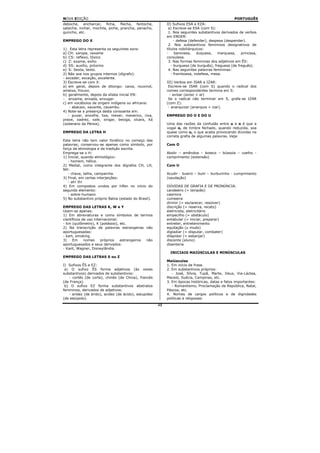 NOVA EDIÇÃO                                                                                        PORTUGUÊS
deboche, encharcar, ficha, flecha, fantoche,                II) Sufixos ESA e EZA:
salsicha, inchar, mochila, piche, prancha, penacho,          a) Escreve-se ESA (com S):
guincho, etc.                                                1. Nos seguintes substantivos derivados de verbos
                                                            em ENDER:
EMPREGO DO X                                                     - defesa (defender), despesa (despender).
                                                             2. Nos substantivos femininos designativos de
1) Esta letra representa os seguintes sons:                 títulos nobiliárquicos:
a) CH: xarope, vexame                                       -     baronesa,    duquesa,   marquesa,    princesa,
b) CS: reflexo, tóxico                                      consulesa.
c) Z: exame, exílio                                          3. Nas formas femininas dos adjetivos em ÊS:
d) SS: auxílio, próximo                                        - burguesa (de burguês), freguesa (de freguês).
e) S: Sexta, texto.                                          4. Nas seguintes palavras femininas:
2) Não soa nos grupos internos (dígrafo):                      - framboesa, indefesa, mesa.
- exceder, exceção, excelente.
3) Escreve-se com X:                                        III) Verbos em ISAR e IZAR:
a) em geral, depois de ditongo: caixa, rouxinol,             Escreve-se ISAR (com S) quando o radical dos
ameixa, frouxo.                                             nomes correspondentes termina em S:
b) geralmente, depois da sílaba inicial EN:                   - avisar (aviso + ar)
- enxame, enxada, enxugar.                                   Se o radical não terminar em S, grafa-se IZAR
c) em vocábulos de origem indígena ou africana:             (com Z):
    - abacaxi, xavante, caxambu.                             - anarquizar (anarquia + izar).
4) Note-se a presença desta consoante em:
   - puxar, enxofre, lixa, mexer, mexerico, rixa,           EMPREGO DO O E DO U
praxe, xadrez, xale, xingar, bexiga, xícara, Xá
(soberano da Pérsia).                                       Uma das razões da confusão entre u e o é que a
                                                            vogal o, de timbre fechado, quando reduzida, soa
EMPREGO DA LETRA H                                          quase como u, o que acaba provocando dúvidas na
                                                            correta grafia de algumas palavras. Veja:
Esta letra não tem valor fonético no começo das
palavras; conservou-se apenas como símbolo, por             Com O
força da etimologia e da tradição escrita.
Emprega-se o H:                                             Abolir – amêndoa – boteco – bússola – coelho -
1) Inicial, quando etimológico:                             comprimento (extensão)
   - homem, hélice.
2) Medial, como integrante dos dígrafos CH, LH,             Com U
NH:
   - chave, telha, campainha.                               Acudir - bueiro – bulir – burburinho - cumprimento
3) Final, em certas interjeições:                           (saudação)
   - ah! Ih!
4) Em compostos unidos por hífen no início do               DÚVIDAS DE GRAFIA E DE PRONÚNCIA:
segundo elemento:                                           candeeiro (= lampião)
   - sobre-humano                                           casimira
5) No substantivo próprio Bahia (estado do Brasil).         cumeeira
                                                            dirimir (= esclarecer, resolver)
EMPREGO DAS LETRAS K, W e Y                                 discrição (= reserva, recato)
Usam-se apenas:                                             eletricista, eletricitário
1) Em abreviaturas e como símbolos de termos                empecilho (= obstáculo)
científicos de uso internacional:                           entabular (= iniciar, preparar)
- km (quilômetro), K (potássio), etc.                       entreter, entretenimento
2) Na transcrição de palavras estrangeiras não              equitação (u mudo)
aportuguesadas:                                             digladiar (= disputar, combater)
- kart, smoking.                                            dilapidar (= esbanjar)
3)    Em     nomes     próprios   estrangeiros não          discente (aluno)
aportuguesados e seus derivados:                            disenteria
- Kant, Wagner, Disneylândia.
                                                              INICIAIS MAIÚSCULAS E MINÚSCULAS
EMPREGO DAS LETRAS S ou Z
                                                            Maiúsculas
I) Sufixos ÊS e EZ:                                         1. Em início de frase.
 a) O sufixo ÊS forma adjetivos (às vezes                   2. Em substantivos próprios:
substantivos) derivados de substantivos:                       - José, Sílvia, Tupã, Marte, Deus, Via-Láctea,
   - cortês (de corte), chinês (de China), francês          Maceió, Suécia, Campinas, etc.
(de França).                                                3. Em épocas históricas, datas e fatos importantes:
 b) O sufixo EZ forma substantivos abstratos                   - Romantismo, Proclamação da República, Natal,
femininos, derivados de adjetivos:                          Páscoa, etc.
   - aridez (de árido), acidez (de ácido), estupidez        4. Nomes de cargos políticos e de dignidades
(de estúpido).                                              políticas e religiosas:
                                                       48
 