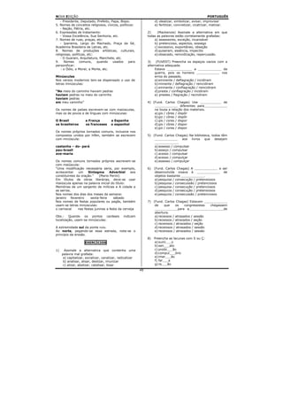 NOVA EDIÇÃO                                                                                                PORTUGUÊS
   - Presidente, Deputado, Prefeito, Papa, Bispo.                    d) idealizar, simbolizar, avisar, improvisar
5. Nomes de conceitos religiosos, cívicos, políticos:                e) fertilizar, concretizar, cicatrizar, matizar.
   - Nação, Pátria, etc.
6. Expressões de tratamento:                                    2)    (Mackenzie) Assinale a alternativa em que
   - Vossa Excelência, Sua Senhoria, etc.                       todas as palavras estão corretamente grafadas:
7. Nomes de ruas, praças, etc:                                      a) assessores, exceção, incansável
   - Ipanema, Largo do Machado, Praça da Sé,                        b) pretencioso, aspectos, sossego
Academia Brasileira de Letras, etc.                                 c) excessivo, expontâneo, obseção
8. Nomes de produções artísticas, culturais,                        d) quiseram, essência, impecilio
religiosas, políticas, etc:                                         e) obsecado, reinvidicação, repercussão.
   - O Guarani, Arquitetura, Manchete, etc.
9.    Nomes      comuns,    quando    usados     para           3)    (FUVEST) Preencha os espaços vazios com a
personificar:                                                   alternativa adequada.
    - o Ódio, o Moral; a Morte, etc.                                 Estava _____________ a ____________ da
                                                                     guerra, pois os homens ____________ nos
Minúsculas                                                           erros do passado.
Nos versos modernos tem-se dispensado o uso de                       a) eminente / deflagração / incidiram
letras minúsculas:                                                   b) iminente / deflagração / reincidiram
                                                                     c) eminente / conflagração / reincidiram
“No meio do caminho haviam pedras                                    d) preste / conflagração / incidiram
haviam pedras no meio do caminho                                     e) prestes / flagração / recindiram
haviam pedras
em meu caminho”                                                 4) (Fund. Carlos Chagas) Use ___________ de
                                                                    ____________ diferentes para____________
Os nomes de países escrevem-se com maiúsculas,                      na lousa a relação dos materiais.
mas os de povos e de línguas com minúsculas:                        a) gis / côres / dispôr
                                                                    b) giz / côres / dispôr
O Brasil             a França          a Espanha                    c) gis / cores / dispor
os brasileiros       os franceses      o espanhol                   d) gis / côres / dispor
                                                                    e) giz / cores / dispor
Os nomes próprios tornados comuns, inclusive nos
compostos unidos por hífen, também se escrevem                  5) (Fund. Carlos Chagas) Na biblioteca, todos têm
com minúscula:                                                      ____________ aos livros que desejam
                                                                    ____________.
castanha – do- pará                                                 a) assesso / compulsar
pau-brasil                                                          b) asseço / compulsar
ave-maria                                                           c) acesso / compulsar
                                                                    d) acesso / compulçar
Os nomes comuns tornados próprios escrevem-se                       e) assesso / compulçar
com maiúscula:
“Uma modificação necessária seria, por exemplo,                 6)   (Fund. Carlos Chagas) A ____________ a ser
acrescentar    um     Sintagma      Adverbial     aos                desenvolvida visava à ____________ de
constituintes da oração.”    (Mario Perini)                          objetos bastante ____________.
Em títulos de obras literárias, deve-se usar                         a) pesquisa / consecução / pretensiosos
maiúscula apenas na palavra inicial do título:                       b) pesquisa / consecussão / pretenciosos
Memórias de um sargento de milícias e A cidade e                     c) pesquisa / consecução / pretenciosos
as serras.                                                           d) pesquiza / consecução / pretensiosos
Nos nomes dos dias dos meses da semana:                              e) pesquiza / consecussão / pretenciosos
janeiro fevereiro      sexta-feira     sábado
Nos nomes de festas populares ou pagãs, também                  7) (Fund. Carlos Chagas) Estavam ____________
usam-se letras minúsculas:                                          de     que    os    congressistas chegassem
o carnaval     nas festas juninas a festa da cerveja                ____________para a__________________de
                                                                    abertura.
Obs.: Quando os pontos cardeais                indicam              a) receosos / atrasados / sessão
localização, usam-se minúsculas:                                    b) receosos / atrazados / seção
                                                                    c) receiosos / atrazados / seção
A extremidade sul da ponte ruiu.                                    d) receiosos / atrasados / sessão
Ao norte, pegando-se essa estrada, nota-se o                        e) receiosos / atrazados / sessão
princípio da erosão.
                                                                8)   Preencha as lacunas com S ou Ç:
                     EXERCÍCIOS                                      a) sumi___o
                                                                     b) sen___ato
1)     Assinale a alternativa que contenha uma                       c) proibi___ão
     palavra mal grafada:                                            d) compul___ório
      a) capitalizar, socializar, canalizar, radicalizar             e) imer___ão
      b) analisar, alisar, deslizar, imunizar                        f) far___a
      c) alizar, abalizar, catalisar, bisar                          g) ra___ão
                                                           49
 