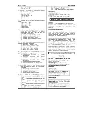 NOVA EDIÇÃO                                                                                         PORTUGUÊS
     d) psi – co – lo – gia                                    f) (   ) Você ainda crê nessa lenda?
     e) ca – a – tin – ga                                      g) (    ) Ela vêm a reunião.
                                                               h) (    ) Eles relêem esta obra todos os anos.
2) Assinale a opção em que a divisão de sílabas
    não está corretamente feita                           RESPOSTAS:
     a) a – bai – xa – do                                 1) d; 2) b; 3) c; 4) a;
     b) si – me – tria                                    5) heroína – ínterim – cônsul – baú – júri;
     c) es – fi – a – pa – da                             6) b; 7) d;
     d) ba – i – nhas                                     a) E; b) E; c) E; d) C; e) C; f) C; g) E; h) C.
     e) ha – vi – a
                                                               RELAÇÃO ENTRE FONEMAS E GRAFIAS
3)   O plural de TEM, DÊ e VÊ é respectivamente
(OSEC)
    a) têm, dêem e vêm                                    Fonologia
    b) têm, deêm e vêem                                   Fonologia é o estudo dos fonemas de uma língua
    c) têm, dêem e vêem                                   Fonemas são unidades sonoras capazes de
    d) deêm e vêm                                         estabelecer   diferenças   nos  significados  das
    e) dêem e vêem                                        palavras.

4)   A última reforma ortográfica aboliu o acento         Classificação dos Fonemas
     gráfico da sílaba subtônica e o acento
     diferenciado. Por isso, não há erro de               Vogal = São as cinco a, e, i, o, u - funcionam
     acentuação na alternativa:                           como base de uma sílaba. Em cada sílaba há
     a) surpresa, pelo (contração), sozinho               apenas uma vogal. NUNCA HAVERÁ MAIS DO QUE
     b) surprêsa, pelo (contração), sòzinho               UMA VOGAL EM UMA MESMA SÍLABA.
     c) surprêsa, pélo (verbo), sozinho
     d) surpresa, pêlo (substantivo), sòzinho             Consoante = Qualquer letra que só possa ser soada
     e) n.d.a.                                            com o auxílio de uma vogal (com + soante = soa
                                                          com...). Na fonética são consoantes b, d, f, g (ga,
5) Em cada série de palavra abaixo, apenas uma            go, gu), j (ge, gi, j) k (c ou qu), l, m (antes de
deve ser acentuada, assinale-a:                           vogal), n (antes de vogal), p, r, s (s, c, ç, ss, sc, sç,
    a) caju – ruim – heroina – sutil                      xc), t, v, x (inclusive ch), z (s, z), nh, lh, rr.
    b) bainha – dedo – interim – sufoco
    c) tatu – porão – Bauru – consul                      Semivogal = São as letras i e u, quando formarem
    d) jovem – tabu – bau – conforto                      sílaba com uma vogal, antes ou depois dela, e as
    e) perito – juri – rubrica – palidez                  letras m e n, nos grupos AM, EM e EN, em final de
                                                          palavra - somente em final de palavra.
6)    (PUC-SP) Na palavra CONSCIÊNCIA o acento
gráfico se justifica em função de ser:                         TÉCNICA DE MEMORIZAÇÃO RÁPIDA
     a) proparoxítona      terminada    em ditongo
         decrescente
                                                                                 RESUMO
     b) paroxítona       terminada     em  ditongo
         crescente
                                                          LEITURA E COMPREENSÃO DE TEXTOS
     c) paroxítona       terminada     em  ditongo
         decrescente                                      Interpretar é retirar do texto aquilo que
     d) proparoxítona terminada em hiato                  ele tem de relevante.
     e) paroxítona terminada em ditongo nasal             DISSERTAÇÃO, como é um texto
                                                          argumentativo, é formado por três partes
7) (OSWALDO CRUZ) Em uma das alternativas,                Introdução, Desenvolvimento e
    todas as palavras devem ser acentuadas.               Conclusão.
    Assinale-a:
    a) climax, trofeu, constroem, patio                   ACENTUAÇÃO
    b) catastrofe, bussola, peru, suino
    c) juiz, avaro, rubrica, dificil                      Hei você aí! Toda vez que os que(s) e
    d) metodo, porem, magoa, tambem                       porque(s) baterem em um ponto,
                                                          levarão acentos circunflexos (^). Ex.:
8) Coloque CERTO (C) ou ERRADO (E) nas frases             Você fez isto porquê?
   abaixo, considerando a acentuação da palavra
   grifada.                                               ORTOGRAFIA
   a) (       ) Este plano de pagamento não nos
   convêm.                                                Solicite   uma     empresa   que  faça
   b) (          ) Esta aluna têm feito grande            telentrega, desta maneira; você estará
   progresso.                                             acertando o lugar.
   c) (     ) Poucas pessoas, nesta cidade, detém         Se você solicitar uma empresa que faça
   o poder.                                               tele entrega assim; deste modo correrá
   d) (   ) Esta caixa contém alguns doces.               o risco de seu pedido nem chegar.
   e) (   ) Os professores revêem as provas
                                                     51
 