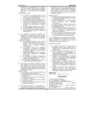 NOVA EDIÇÃO                                                                                           PORTUGUÊS
    cultura não é o ambiente físico; é o homem,                 eles tinham a ver com o Rio Grande do Sul.
    com seus valores indestrutíveis. A roupagem                 Tendiam para um cosmopolitismo sofisticado,
    externa da cultura, sua expressão regional,                 que me levava a descrever a provincianíssima
    esta sim, é determinada pela paisagem                       Porto Alegre de 1934 como a metrópole
    natural”.                                                   tentacular e turbulenta que recendia a gasolina
De acordo com o texto:                                          queimada e asfalto”.

     a)   O homem não consegue destruir seus                Segundo o texto:
          valores, nem o ambiente físico que o cerca           a) A Porto Alegre retratada naqueles romances
          pode mudar-lhe a personalidade.                         não tinha personalidade própria: era apenas
     b)   É o ambiente físico que determina os                    uma grande metrópole.
          valores indestrutíveis da pessoa humana.             b) O autor preferiria que a sua Porto Alegre
     c)   O homem não consegue esquivar-se da                     fosse     atualmente     uma      metrópole
          influência do meio que vive: os valores                 provinciana.
          humanos são profundamente alterados                  c) O autor encarava então sua terra com
          por ele.                                                parcialidade, como se ela tivesse usos e
     d)   As peculiaridades regionais são o reflexo               costumes particulares.
          da invariabilidade dos valores humanos.              d) A Porto Alegre verdadeira daquela época
     e)   É o homem quem cria a cultura, ainda que                era uma metrópole que se desenvolvia em
          esta, externamente guarde as marcas do                  todas as direções e nada tinha de
          ambiente físico.                                        particularmente gaúcho.
                                                               e) O autor acha que a Porto Alegre de 1934
2)   “A sociedade tecnológica prescinde, por                      era uma cidade única no mundo, devido a
    definição, dos grandes homens. Ela precisa,                   sua peculiaridade de metrópole tentacular.
    realmente, de homens condicionados, capazes
    de responder, por via de reflexos, às exigências        5) “A sociedade humana nasceu para ser solidária,
    de sua dinâmica”.                                       sendo a contestação um acidente na vida social.
De acordo com o texto:                                      Vivemos, porém, um momento em que tudo é
    a) A sociedade tecnológica, que é muito                 contra todos e todos são contra tudo”.
         dinâmica, prescinde de grandes homens,
         porque, esses são muito passivos e,                De acordo com o texto:
         portanto     não     possuem       reflexos
         condicionados.                                         a) A polêmica faz parte da natureza da
    b) Os grandes homens não conseguem                             sociedade humana: hoje, contudo, ela se
         compreender a dinâmica da sociedade                       transformou em acontecimento casual nos
         tecnológica, razão por que esta os relega                 grupos sociais.
         a um segundo plano.                                    b) O fato de todos questionarem a tudo e a
    c)   Quanto mais previsíveis forem os homens,                  todos    representa    a   consolidação  da
         menos eles interessam à sociedade                         obrigação moral que as pessoas possuem de
         tecnológica.                                              apoiarem seus semelhantes.
    d) A sociedade tecnológica necessita de                     c) Apesar de a reciprocidade de interesses
         homens criativos, exigentes, com reflexos                 constituir a base da formação da sociedade
         rápidos e com espírito crítico.                           humana, a contestação vem assumindo,
    e) A sociedade tecnológica requer homens                       hoje, proporções inusitadas.
         submissos à sua rígida organicidade.                   d) Porque não há vínculos naturais de
                                                                   reciprocidade, nem interesses comuns entre
3)  “Nós somos como frutas, minha flor. A fruta                    as pessoas humanas, o indivíduo tende a ser
    não é objetivo da árvore. Uma laranjeira não é                 cada vez mais responsável em relação aos
    uma laranjeira, é uma árvore que só existe                     outros.
    para produzir outras iguais a ela. Ela é apenas             e) Embora as pessoas sejam impelidas à
    um veículo da própria semente, como nós somos                  solidão, dentro de seu grupo social,
    a embalagem da vida”.                                          atualmente observa-se uma interferência
Segundo o texto:                                                   sistemática de todos na vida de todos.
   a) Os homens, como a árvore, existem para
       reprodução de valores materiais.                     RESPOSTAS:
   b) Os homens, como a árvore, reproduzem-se               1) e; 2) e;        3) e;    4) a;    5) c.
       aleatoriamente.
   c) O homem, como o fruto, é o receptor dos                                  VOCABULÁRIO
       valores de sua espécie.
   d) A árvore e o homem têm por objetivo                   1) Utilizar o termo adequado:
       produzir bons furtos.                                a) O empregado competente .....................
   e) O destino do homem é perpetuar os valores             (acende, ascende), na hierarquia funcional.
       dos quais é depositário.                             b) Alguns políticos têm ..................... (acento,
                                                            assento), na mesa diretora.
                                                            c) Costuma-se ....................... (arrear, arriar), o
4)   “Procurando analisar com imparcialidade os             pavilhão nacional às 18h.
     meus romances anteriores, eu percebia o quão           d) O Governo ................. (caçou, cassou) os
     pouco, na sua essência e na sua existência,
                                                       53
 