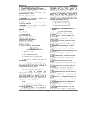 NOVA EDIÇÃO                                                                                        PORTUGUÊS
1) Atenha-se exclusivamente ao texto.                        empreender a leitura. exemplo: um sinal de
2) Proceda através de eliminação de hipóteses.               interrogação face aos pontos obscuros do
3) Compare o sentido das palavras: às vezes, uma             parágrafo; outro exemplo: um retângulo para
palavra decide a melhor alternativa.                         colocar em destaque para as palavras chave.
4) Tente encontrar o tópico frasal, ou seja, a frase                4. reconstruir o texto a partir das palavras
que melhor sintetiza o texto.                                sublinhadas em cada parágrafo além da pintura
                                                             analítica serve de base para a elaboração do
Para tanto, guarde as palavras:                              resumo ou síntese do livro convém lembrar, que o
                                                             resumo não é uma redução de idéias apreendidas
1) INVERSÃO: as informações           contidas   nas         nos parágrafos mas é fundamentalmente a síntese
alternativas contradizem o texto.                            das idéias do pensamento do autor.

2) FALTA:     quando      na    alternativa   faltam
informações essenciais.                                               Exercícios resolvidos:

3) EXCESSO: quando na alternativa se encontram
informações estranhas ao texto.
                                                                Interpretação Textual e Gramática (PUC
O BICHO                                                         2003):
                                                                            Um Bebê na Universidade
Manuel Bandeira
                                                             01 Depois do bebê de proveta, os cientistas
1. Vi ontem um bicho                                         conseguirão,
2. na imundície do pátio                                     02 um dia, abreviar o tempo de gestação para
3. catando comida entre os detritos.                         trinta dias? Por
4. Quando achava alguma,                                     03 mais incômoda que _____ ser a gravidez, as
5. não examinava nem cheirava:                               mães, em geral,
6. engolia com voracidade.                                   04 conformam-se com este indispensável prazo
7. O bicho não era um cão,                                   biológico, e não
8. não era um gato,                                          05 há notícias _____ tentado, de alguma forma,
9. não era um rato.                                          apressar o ciclo
10. O bicho, meu Deus!, era um homem.                        06 de desenvolvimento do embrião. O mesmo
                                                             fazem os
                    IDÉIA CENTRAL                            07 agricultores: esperam, pacientemente, que a
              E INTENÇÃO COMUNICATIVA                        semente
                                                             08 germine e a planta cresça com seu próprio ritmo
      1- de que fala o texto?                                (o agricultor,
                                                             09 necessariamente, tem que aprender a ter
      2- como está problematizado?                           paciência,
                                                             10 esperança e previsão). Quando o crescimento
      3- qual o fio condutor da explanação?                  biológico
                                                             11 perde seu ritmo natural, transforma-se em
     4- que tipo de raciocínio ele segue na                  “câncer”,
argumentação?                                                12 deformando o projeto contido no código
                                                             genético.
               Todavia, é necessário lembrar que a           13 Com o ser humano, de maneira estranha, logo
idéia central defendida pelo autor só pode tomar             que a
corpo associada a outras que são chamadas de                 14 criança nasce, inicia-se violenta pressão para
secundárias em relação à primeira.                           que supere
                                                             15 rapidamente suas etapas de crescimento.
      Mas como trabalha esta fase de leitura?                16 Quem trabalha com crianças pequenas, em
                                                             escolas
               A    partir   de     unidades     bem         17 maternais e em jardins de infância, conhece a
determinadas (parágrafos), tendo sempre à frente             “corrida ao
o tema problema que a, é o fio condutor de todo              18 pau-de-sebo”. Enquanto a criança não aprendeu
texto. neste trabalho de análise o texto é                   a ler, os
subdividido refazendo toda a linha de raciocínio do          19 pais toleram que a escola experimente os mais
autor. para deixar as claras a idéia central no texto        diversos
é fundamental a técnica de sublinhar.                        20 métodos e que siga as teorias mais modernas.
                                                             Mas quando
      DICAS                                                  21 chega a idade tradicional de alfabetização, os
                                                             pais perguntam
      1. nunca sublinhar na primeira leitura.                22 se tudo aquilo não é apenas brincadeira e
      2. só sublinhar as idéias principais e os              diversão. É
pormenores significativos                                    23 que a alfabetização é o primeiro know-how
      3. elaborar um código a fim de restabelecer            contabilizável,
os sinais que identifiquem o seu modo pessoal de             24 isto é, com valor econômico, numa sociedade

                                                        10
 