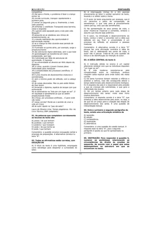 NOVA EDIÇÃO                                                                                        PORTUGUÊS
competitiva.                                                B) A interrogação (linhas 01 e 02) assinala
25 Daí para a frente, o problema é fazer a criança          previamente ao leitor o caráter opinativo do texto,
entrar na                                                   levando o a refletir sobre o tema.
26 corrida curricular, transpor rapidamente o
                                                            C) O autor do texto argumenta por analogia, que é
primeiro grau,
                                                            um raciocínio a partir da comparação, da
27 entrar no segundo grau e, finalmente, o mais
                                                            semelhança: o que vale para x provavelmente
cedo possível,
                                                            valerá para y, visto que são semelhantes.
28 enfrentar o vestibular.Transposta essa barreira,
cessa a angústia:                                           D) Na apresentação de seus pontos de vista, o
29 o garoto está equipado para a luta pela vida.            autor mostra-se imparcial e comedido, embora o
Ninguém                                                     assunto que discute seja polêmico.
30 pergunta se se obedeceu aos ritmos de                    E) O autor, na introdução e desenvolvimento do
amadurecimento, se                                          texto, conduz o leitor a concordar com a idéia que
31 a escola realmente deu oportunidade à                    defende em seu final: a universidade é um
estruturação mental,                                        processo de reflexão só acessível a pessoas
32 se a criança foi feliz durante esse período de           maduras.
crescimento.
33 A entrada na quinta série, por exemplo, exige o          Comentário: A alternativa correta é a letra “D”
amadurecimento                                              porque faz uma afirmação contrária à idéia do
34 das estruturas lógico-abstratas, sem o que toda          texto, isto é, defendendo seu ponto de vista, o
35 aprendizagem se transforma em mera                       autor não é parcial. Trata-se de uma questão de
justaposição, que logo                                      leitura e de identificação da intenção do autor.
36 é eliminada por falta de estruturas de
assimilação. O ingresso                                     03. A IDÉIA CENTRAL do texto é:
37 na universidade só deveria ser feito depois de,
digamos,                                                    A) A instrução obtida no ensino é um capital
38 21 anos, quando o jovem tivesse plena                    altamente rentável com que os indivíduos disputam
maturidade para manipular                                   “um lugar ao sol”.
39 a complexidade dos processos científicos. O              B)     A    vida    moderna    caracteriza-se    pela
resultado                                                   competividade      entre  os   indivíduos,    embora
40 é uma chusma de doutorezinhos imaturos e                 ninguém saiba explicar para onde todos vão nesta
semiIetrados,                                               corrida.
41 sem o mínimo poder de reflexão, com a cabeça             C) Os seres humanos tentam retardar a infância e
cheia                                                       acelerar a velhice, mas não conseguirão alterar o
42 de coisas decoradas. Mas os pais estão felizes           tempo determinado pelo desenvolvimento biológico.
de Ihes terem                                               D) A angústia dos pais é a responsável pela pressão
43 fornecido o diploma, espécie de tacape com que           a que as crianças são submetidas, o que gera a
enfrentarão                                                 infelicidade dos jovens.
44 os adversários na “luta por um lugar ao sol”. O          E) Há um tempo próprio para cada etapa de
45 resultado é semelhante ao que se obtém                   desenvolvimento dos seres: violar esse ritmo
amadurecendo frutas                                         implica distúrbios.
46 à força, por processos artificiais... E para onde        Comentário: A resposta correta é a letra “E”, que
vão todos                                                   sintetiza a idéia desenvolvida pelo autor, ou seja, a
47 nessa corrida? Perde-se o sentido de viver a             de que há um preço para a violação das etapas de
vida em troca                                               desenvolvimento dos seres. É uma questão de
48 de subir rápido no “pau-de-sebo”.                        interpretação textual.
Lauro de Oliveira Lima. Temas piagetanos. Rio: Ao           04. Entre o primeiro e segundo parágrafos do
Livro Técnico,1984 (adaptado)                               texto, existe uma articulação sintática de
01. As palavras que completam corretamente                  A) oposição.
as lacunas do texto são:                                    B) adição.
                                                            C) conseqüência.
A) possa / de que tenham                                    D) explicação.
B) pudesse / que tenham                                     E) alternância.
C) poderia / que tivessem
D) pode / de que tenha-se                                   Comentário: é uma questão de coesão textual. A
E) pode / que tenham                                        resposta está na letra “A”, pois o segundo
                                                            parágrafo é oposto ao que foi apresentada no
Comentário: a questão envolve conjugação verbal e           primeiro.
emprego de preposições. A alternativa correta é a
letra “A”.
                                                            05. INSTRUÇÃO: Para responder à questão 5,
02. Todas as afirmativas estão corretas, com                numerar os parênteses relacionando as
EXCEÇÃO DE                                                  circunstâncias da direita às orações da
                                                            esquerda, de acordo com o papel que estas
A) O título do texto é uma hipérbole, empregada             desempenham na estrutura em que se
como estratégia para despertar a curiosidade do             encontram no texto.
leitor.

                                                       11
 