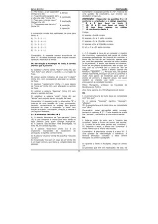 NOVA EDIÇÃO                                                                                                PORTUGUÊS
( ) “Por mais (...) ser a gravidez”                              Comentário: A resposta correta é a “D”. Trata-se de
                                      1. tempo
(linhas 02 e 03)                                                 uma questão de vocabulário, que envolve uso
( ) “o garoto está equipado para                                 denotativo e figurado.
                                      2. conclusão
a luta pela vida.” (linha 29)
                                                                 INSTRUÇÃO - Responder às questões 8 a 14
( ) “logo que a criança nasce”
                                      3. explicação              conforme a orientação e o código seguintes:
(linhas 13 e 14)
                                                                 * 8    e   9   com    base   no    texto   2
( ) “Transposta essa barreira”
                                      4. condição                * 10, 11 e 12 com base no texto 3
(linha 28)
                                                                 * 13     com   base   apenas    no    código
                                      5. oposição
                                                                 * 14 com base no texto 4
                                                                 Código:
A numeração correta dos parênteses, de cima para
baixo, é:                                                        A) apenas a I está correta.
A) 5 – 3 – 1 – 1                                                 B) apenas a I e a II estão corretas.
B) 5 – 2 – 4 – 4                                                 C) apenas a I e a III estão corretas.
C) 3 – 3 – 2 – 1                                                 D) apenas a II e a III estão corretas.
D) 4 – 3 – 5 – 3                                                 E) a I, a II e a III estão corretas.
E) 3 – 1 – 1 – 2
                                                                 (...) É chegada a hora de se contestar o império
Comentário: A resposta correta encontra-se na                    das cruzinhas, responsáveis pela perda de muitas
letra “A”. As idéias expressas pelas orações indicam             propostas pedagógicas. No sistema de cruzinhas, o
oposição, explicação e tempo.                                    aluno não faz uso de seu raciocínio, apenas opta
                                                                 por uma das respostas, nascidas de outro cérebro
06. Em relação a mudanças no texto, é correto                    (o do professor) e, assim, não elabora os conceitos,
afirmar que é possível                                           frutos de seu próprio aprendizado. Não se diga, por
                                                                 isso, que os cursinhos são a causa da “dor de
A) substituir a forma verbal “fazem” (linha 06) por              cabeça” __________ passa o ensino: apenas lhe
“tem feito” sem alterar o sentido e a correção da                fornece a “aspirina”. (...) Por tudo isso, nos parece
frase.                                                           menos importante preocupar-se com os cursinhos e
                                                                 muito mais apoiar as iniciativas para salvar o
B) colocar acento indicativo de crase em “a idade”
                                                                 ensino de primeiro e segundo graus, nos quais
(linha 21), com conseqüente alteração no sentido
                                                                 residem as mazelas que tanto __________
da frase.
                                                                 preocupando a sociedade brasileira.
C) deslocar “rapidamente” (linha 15) para depois
                                                                 Milton Menegotto, professor        da    Faculdade   de
de “inicia-se” (linha 14), sem alteração no sentido
                                                                 Biociências da PUCRS.
da frase.
                                                                 Zero Hora, janeiro de 1995 (fragmento de texto)
D) subtrair a palavra “digamos” (linha 37) sem
alterar o sentido da frase.                                      08.
E) substituir a palavra “onde” (linha 46) por                    I. A primeira lacuna do texto deve ser completada
“aonde” sem prejuízo para a correção da frase.                   com “por que”.
Comentário: A resposta certa é a alternativa “B” e               II. A palavra “mazelas” significa “doenças”;
trata-se de uma questão de crase, envolvendo,                    ”aflições”.
também, conhecimento de sintaxe. Sem acento                      III. A segunda lacuna do texto deve ser completada
indicativo de crase, a expressão “a idade” tem                   com “vêm”.
função de sujeito; com acento, contudo, a mesma é                Comentário: todas afirmações estão corretas,
um adjunto adverbial.                                            portanto a resposta é “E”. É uma questão de grafia
07. A afirmativa INCORRETA é                                     dos “porquês”, vocabulário e concordância verbal.
A) O sentido denotativo de “pau-de-sebo” (linha                  09.
18) é: pau comprido e untado com sebo, tendo no                  I. Pode-se inferir do texto que o “império das
topo prêmios para quem consiga alcançá-los.                      cruzinhas” baliza a forma de ensino nas escolas.
B) A palavra “pau-de-sebo” está empregada, na                    II. O autor do texto toma partido dos “cursinhos”.
linha 48, em sentido figurado.                                   III. Segundo o autor, o ensino nos “cursinhos” é
C) A palavra “know-how” (linha 23) é                  um         muito melhor que o ensino nas escolas.
anglicismo    incorporado    ao   vocabulário          do        Comentário: A alternativa correta é a letra “B”. É
português, e significa conhecimento.                             uma questão de interpretação e inferência. A
D) A palavra “chusma” (linha 40) significa “reduzido             terceira afirmação contradiz a idéia central
número”.                                                         esboçada no primeiro parágrafo.
E) A expressão “luta por um lugar ao sol” (linha 44)
é um lugar-comum, que realça a competividade das
pessoas.                                                         01 Quando o listão é divulgado, chega ao clímax
                                                                 um
                                                                 02 processo que tem mil implicações. Há luta, há
                                                            12
 