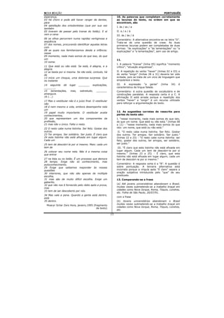 NOVA EDIÇÃO                                                                                         PORTUGUÊS
esperança,                                                   10. As palavras que completam corretamente
03 há choro e pode até haver ranger de dentes,               as lacunas do texto, na ordem em que se
para                                                         encontram, são
04 satisfação dos ortodontistas (que por sua vez
                                                             I. às / as / a
também
05 tiveram de passar pelo transe do listão). E aí            II. a / a / à
vem a cena:                                                  III. às / às / à
06 os olhos percorrem numa rapidez vertiginosa a             Comentário: A alternativa encontra-se na letra “D”.
seqüência                                                    Trata-se de uma questão de crase. As duas
07 dos nomes, procurando identificar aquelas letras          primeiras lacunas podem ser completadas de duas
com                                                          formas: “às explicações” e “às lamentações” ou “a
08 as quais nos familiarizamos desde a infância;             explicações” e “a lamentações”, sem uso de artigo.
nesse
09 momento, nada mais somos do que isso, do que
um                                                           11.
10 nome.
                                                             I. A palavra “transe” (linha 05) significa “momento
11 Que está ou não está. Se está, é alegria, e a             crítico”, “situação angustiosa”.
alegria
12 se basta por si mesma. Se não está, contudo, há           II. A repetição do verbo “haver” (linhas 02 e 03) e
de                                                           do verbo “exigir” (linhas 28 a 31) deveria ter sido
13 início um choque, uma dolorosa surpresa. Que              evitada, pois se trata de um vício de linguagem que
no instante                                                  empobrece o texto.

14 seguinte dá       lugar   _______    explicações,         III. A expressão “a gente”          (linha   34)   é
_______,                                                     característica da língua falada.
15    lamentações,    mas,    sobretudo,    _______          Comentário: é outra questão de vocabulário e de
amargura.                                                    construções paralelas. A resposta certa é a C. A
16 (...)                                                     afirmação II está errada porque a repetição dos
17 Mas o vestibular não é o juízo final. O vestibular        verbos “haver” e “exigir” é um recurso utilizado
não                                                          para reforçar a argumentação do texto.
18 é nem mesmo a vida, embora desempenhe nela
um
19 papel muito importante. O vestibular avalia               12. As sugestões corretas de reescrita para
conhecimentos,                                               partes do texto são:
20 que representam um dos componentes da                     I. “nesse momento, nada mais somos do que isto,
profissão,                                                   do que um nome. Que está ou não está.” (linhas 08
21 mas não o único. Falta o resto.                           a 11) - “nesse momento, nada mais somos do que
22 O resto cabe numa listinha. Ser feliz. Gostar dos         isto: um nome, que está ou não está.”
outros.                                                       II. “O resto cabe numa listinha. Ser feliz. Gostar
23 Ter amigos. Ser solidário. Ser justo. É claro que         dos outros. Ter amigos. Ser solidário. Ser justo.”
24 esta listinha não está afixada em lugar algum.            (linhas 22 e 23) - “O resto cabe numa listinha: ser
Cada um                                                      feliz, gostar dos outros, ter amigos, ser solidário,
25 tem de descobri-la por si mesmo. Mais: cada um            ser justo.”
tem de                                                        III. “É claro que esta listinha não está afixada em
26 colocar seu nome nela. Não é a mesma coisa                lugar algum. Cada um tem de descobri-la por si
que entrar                                                   mesmo.” (linhas 23 a 25) - É claro, que esta
                                                             listinha não está afixada em lugar algum; cada um
27 na lista ou no listão. É um processo que demora           tem de descobri-la por si mesmo.”
28 tempo. Exige não só conhecimento, mas
autoconhecimento.                                            Comentário: A resposta certa é a “B”. A questão é
29 Exige que saibamos responder às nossas                    sobre pontuação. A terceira alternativa está
questões                                                     incorreta porque a vírgula após “É claro” separa a
30 interiores, que não são apenas de múltipla                oração subjetiva introduzida pelo “que” de seu
escolha,                                                     predicado.
31 mas são de muito difícil escolha. Exige um                13. Comparando-se a frase
gabarito,
                                                             (a) Até jovens universitários abandonam o Brasil,
32 que não nos é fornecido pelo rádio após a prova,
                                                             muitas vezes submetendo-se a trabalho braçal em
mas
                                                             cidades como Nova Iorque, Roma, Tóquio, Londres,
33 tem de ser descoberto por nós.
                                                             etc. Folha de São Paulo, 20/07/91.
34 Mas vale a pena. Quando a gente está dentro,
                                                             com a frase
está
35 dentro.                                                   (b) Jovens universitários abandonam o Brasil
                                                             muitas vezes submetendo-se a trabalho braçal em
  Moacyr Scliar Zero Hora, janeiro,1995 (fragmento
                                                             cidades como Nova Iorque, Roma, Tóquio, Londres,
                                           de texto)
                                                             etc.
                                                        13
 