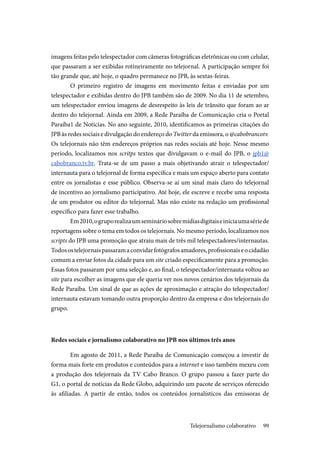 99
imagens feitas pelo telespectador com câmeras fotográficas eletrônicas ou com celular,
que passaram a ser exibidas rotineiramente no telejornal. A participação sempre foi
tão grande que, até hoje, o quadro permanece no JPB, às sextas-feiras.
O primeiro registro de imagens em movimento feitas e enviadas por um
telespectador e exibidas dentro do JPB também são de 2009. No dia 11 de setembro,
um telespectador enviou imagens de desrespeito às leis de trânsito que foram ao ar
dentro do telejornal. Ainda em 2009, a Rede Paraíba de Comunicação cria o Portal
Paraíba1 de Notícias. No ano seguinte, 2010, identificamos as primeiras citações do
JPB às redes sociais e divulgação do endereço do Twitter da emissora, o @cabobrancotv.
Os telejornais não têm endereços próprios nas redes sociais até hoje. Nesse mesmo
período, localizamos nos scritps textos que divulgavam o e-mail do JPB, o jpb1@
cabobranco.tv.br. Trata-se de um passo a mais objetivando atrair o telespectador/
internauta para o telejornal de forma específica e mais um espaço aberto para contato
entre os jornalistas e esse público. Observa-se aí um sinal mais claro do telejornal
de incentivo ao jornalismo participativo. Até hoje, ele escreve e recebe uma resposta
de um produtor ou editor do telejornal. Mas não existe na redação um profissional
específico para fazer esse trabalho.
Em2010,ogruporealizaumsemináriosobremídiasdigitaiseiniciaumasériede
reportagens sobre o tema em todos os telejornais. No mesmo período, localizamos nos
scripts do JPB uma promoção que atraiu mais de três mil telespectadores/internautas.
Todosostelejornaispassaramaconvidarfotógrafosamadores,profissionaiseocidadão
comum a enviar fotos da cidade para um site criado especificamente para a promoção.
Essas fotos passaram por uma seleção e, ao final, o telespectador/internauta voltou ao
site para escolher as imagens que ele queria ver nos novos cenários dos telejornais da
Rede Paraíba. Um sinal de que as ações de aproximação e atração do telespectador/
internauta estavam tomando outra proporção dentro da empresa e dos telejornais do
grupo.
Redes sociais e jornalismo colaborativo no JPB nos últimos três anos
Em agosto de 2011, a Rede Paraíba de Comunicação começou a investir de
forma mais forte em produtos e conteúdos para a internet e isso também mexeu com
a produção dos telejornais da TV Cabo Branco. O grupo passou a fazer parte do
G1, o portal de notícias da Rede Globo, adquirindo um pacote de serviços oferecido
às afiliadas. A partir de então, todos os conteúdos jornalísticos das emissoras de
Telejornalismo colaborativo
 
