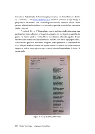 Mídia, Tecnologia e Linguagem Jornalística100
televisão da Rede Paraíba de Comunicação passaram a ser disponibilizados dentro
do G1/Paraíba. O site www.cabobranco.tv.br mudou o conteúdo e hoje divulga a
programação da emissora com chamadas para conteúdos e eventos futuros. Nesse
período, a Rede Paraíba também criou um núcleo específico para trabalhar com novas
mídias e internet.
A partir de 2011, o JPB intensifica o convite ao telespectador/internauta para
participar do telejornal com o envio de fotos, imagens em movimento e sugestões de
pautas e o público aceita o convite. O que encontramos então são registros de uso
mais frequente no telejornal desses materiais enviados com maior espaço para temas,
como: trânsito, protestos, vazamento de água e outros problemas da comunidade. O
texto lido pelo apresentador destaca sempre o nome do telespectador que enviou as
imagens e, muitas vezes, aproveita para orientar outros telespectadores. A figura 4 é
um exemplo:
Figura 4 – Script do JPB de 08/04/ 2011
 