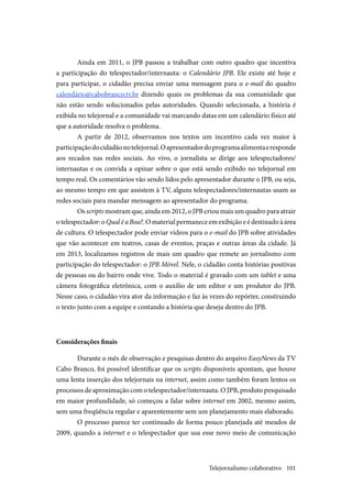 101
Ainda em 2011, o JPB passou a trabalhar com outro quadro que incentiva
a participação do telespectador/internauta: o Calendário JPB. Ele existe até hoje e
para participar, o cidadão precisa enviar uma mensagem para o e-mail do quadro
calendário@cabobranco.tv.br dizendo quais os problemas da sua comunidade que
não estão sendo solucionados pelas autoridades. Quando selecionada, a história é
exibida no telejornal e a comunidade vai marcando datas em um calendário físico até
que a autoridade resolva o problema.
A partir de 2012, observamos nos textos um incentivo cada vez maior à
participaçãodocidadãonotelejornal.Oapresentadordoprogramaalimentaeresponde
aos recados nas redes sociais. Ao vivo, o jornalista se dirige aos telespectadores/
internautas e os convida a opinar sobre o que está sendo exibido no telejornal em
tempo real. Os comentários vão sendo lidos pelo apresentador durante o JPB, ou seja,
ao mesmo tempo em que assistem à TV, alguns telespectadores/internautas usam as
redes sociais para mandar mensagem ao apresentador do programa.
Os scripts mostram que, ainda em 2012, o JPB criou mais um quadro para atrair
otelespectador:oQualéaBoa?.Omaterialpermaneceemexibiçãoeédestinadoàárea
de cultura. O telespectador pode enviar vídeos para o e-mail do JPB sobre atividades
que vão acontecer em teatros, casas de eventos, praças e outras áreas da cidade. Já
em 2013, localizamos registros de mais um quadro que remete ao jornalismo com
participação do telespectador: o JPB Móvel. Nele, o cidadão conta histórias positivas
de pessoas ou do bairro onde vive. Todo o material é gravado com um tablet e uma
câmera fotográfica eletrônica, com o auxílio de um editor e um produtor do JPB.
Nesse caso, o cidadão vira ator da informação e faz às vezes do repórter, construindo
o texto junto com a equipe e contando a história que deseja dentro do JPB.
Considerações finais
Durante o mês de observação e pesquisas dentro do arquivo EasyNews da TV
Cabo Branco, foi possível identificar que os scripts disponíveis apontam, que houve
uma lenta inserção dos telejornais na internet, assim como também foram lentos os
processos de aproximação com o telespectador/internauta. O JPB, produto pesquisado
em maior profundidade, só começou a falar sobre internet em 2002, mesmo assim,
sem uma freqüência regular e aparentemente sem um planejamento mais elaborado.
O processo parece ter continuado de forma pouco planejada até meados de
2009, quando a internet e o telespectador que usa esse novo meio de comunicação
Telejornalismo colaborativo
 