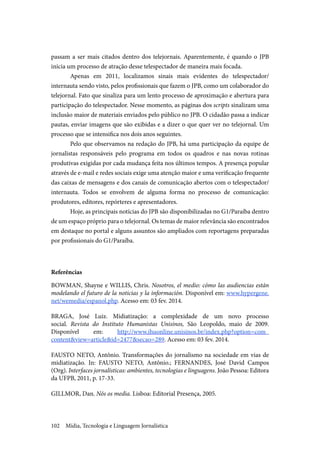 Mídia, Tecnologia e Linguagem Jornalística102
passam a ser mais citados dentro dos telejornais. Aparentemente, é quando o JPB
inicia um processo de atração desse telespectador de maneira mais focada.
Apenas em 2011, localizamos sinais mais evidentes do telespectador/
internauta sendo visto, pelos profissionais que fazem o JPB, como um colaborador do
telejornal. Fato que sinaliza para um lento processo de aproximação e abertura para
participação do telespectador. Nesse momento, as páginas dos scripts sinalizam uma
inclusão maior de materiais enviados pelo público no JPB. O cidadão passa a indicar
pautas, enviar imagens que são exibidas e a dizer o que quer ver no telejornal. Um
processo que se intensifica nos dois anos seguintes.
Pelo que observamos na redação do JPB, há uma participação da equipe de
jornalistas responsáveis pelo programa em todos os quadros e nas novas rotinas
produtivas exigidas por cada mudança feita nos últimos tempos. A presença popular
através de e-mail e redes sociais exige uma atenção maior e uma verificação frequente
das caixas de mensagens e dos canais de comunicação abertos com o telespectador/
internauta. Todos se envolvem de alguma forma no processo de comunicação:
produtores, editores, repórteres e apresentadores.
Hoje, as principais notícias do JPB são disponibilizadas no G1/Paraíba dentro
de um espaço próprio para o telejornal. Os temas de maior relevância são encontrados
em destaque no portal e alguns assuntos são ampliados com reportagens preparadas
por profissionais do G1/Paraíba.
Referências
BOWMAN, Shayne e WILLIS, Chris. Nosotros, el medio: cómo las audiencias están
modelando el futuro de la noticias y la información. Disponível em: www.hypergene.
net/wemedia/espanol.php. Acesso em: 03 fev. 2014.
BRAGA, José Luiz. Midiatização: a complexidade de um novo processo
social. Revista do Instituto Humanistas Unisinos, São Leopoldo, maio de 2009.
Disponível em: http://www.ihuonline.unisinos.br/index.php?option=com_
content&view=article&id=2477&secao=289. Acesso em: 03 fev. 2014.
FAUSTO NETO, Antônio. Transformações do jornalismo na sociedade em vias de
midiatização. In: FAUSTO NETO, Antônio.; FERNANDES, José David Campos
(Org). Interfaces jornalísticas: ambientes, tecnologias e linguagens. João Pessoa: Editora
da UFPB, 2011, p. 17-33.
GILLMOR, Dan. Nós os media. Lisboa: Editorial Presença, 2005.
 