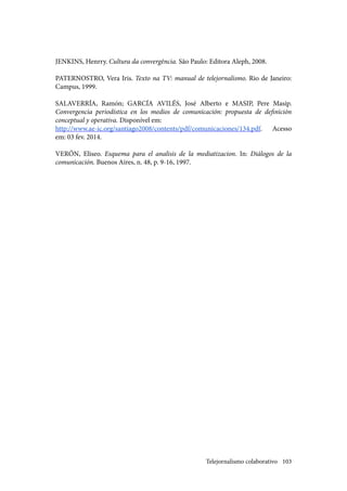 103
JENKINS, Henrry. Cultura da convergência. São Paulo: Editora Aleph, 2008.
PATERNOSTRO, Vera Iris. Texto na TV: manual de telejornalismo. Rio de Janeiro:
Campus, 1999.
SALAVERRÍA, Ramón; GARCÍA AVILÉS, José Alberto e MASIP, Pere Masip.
Convergencia periodística en los medios de comunicación: propuesta de definición
conceptual y operativa. Disponível em:
http://www.ae-ic.org/santiago2008/contents/pdf/comunicaciones/134.pdf. Acesso
em: 03 fev. 2014.
VERÓN, Eliseo. Esquema para el analisis de la mediatizacion. In: Diálogos de la
comunicación. Buenos Aires, n. 48, p. 9-16, 1997.
Telejornalismo colaborativo
 