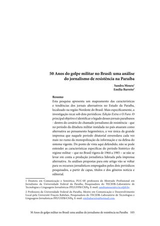 105
50 Anos do golpe militar no Brasil: uma análise
do jornalismo de resistência na Paraíba
Sandra Moura1
Emília Barreto2
Resumo
Esta pesquisa apresenta um mapeamento das características
e tendências dos jornais alternativos no Estado da Paraíba,
localizado na região Nordeste do Brasil. Mais especificamente, a
investigação recai sob dois periódicos: Edição Extra e O Furo. O
principal objetivo é identificar o legado desses jornais paraibanos
- dentro do cenário do chamado jornalismo de resistência - que
no período da ditadura militar instalada no país atuaram como
alternativa ao pensamento hegemônico, a voz única da grande
imprensa que naquele período ditatorial enveredava cada vez
mais no rumo da monopolização da informação e na defesa do
sistema vigente. Do ponto de vista aqui defendido, não se pode
entender as características específicas do período histórico do
regime militar – que no Brasil vigora de 1964 a 1985 – se não se
levar em conta a produção jornalística liderada pela imprensa
alternativa. As análises propostas para este artigo vão se voltar
para os recursos jornalísticos empregados pelos dois periódicos
pesquisados, a partir de capas, títulos e dos gêneros notícia e
editorial.
1 Doutora em Comunicação e Semiótica, PUC-SP, professora do Mestrado Profissional em
Jornalismo da Universidade Federal da Paraíba, Pesquisadora do TECJOR–Laboratório de
Tecnologias e Linguagens Jornalísticas PPJ/UFPB/CNPq. E-mail: sandramoura@ccta.ufpb.br.
2 Professora da Universidade Federal da Paraíba, Mestre em Comunicação e Desenvolvimento
Local pela Université Fraçois Rabelais, Pesquisadora do TECJOR–Laboratório de Tecnologias e
Linguagens Jornalísticas PPJ/UFPB/CNPq. E-mail: emiliabarreto@hotmail.com.
50 Anos do golpe militar no Brasil: uma análise do jornalismo de resistência na Paraíba
 