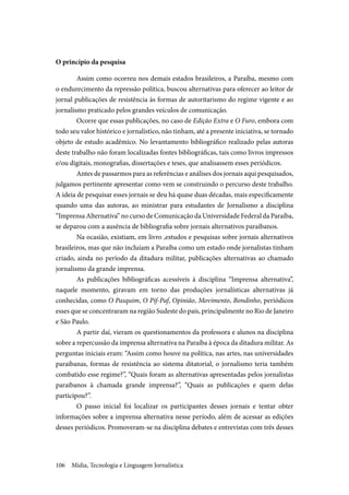 Mídia, Tecnologia e Linguagem Jornalística106
O princípio da pesquisa
Assim como ocorreu nos demais estados brasileiros, a Paraíba, mesmo com
o endurecimento da repressão política, buscou alternativas para oferecer ao leitor de
jornal publicações de resistência às formas de autoritarismo do regime vigente e ao
jornalismo praticado pelos grandes veículos de comunicação.
Ocorre que essas publicações, no caso de Edição Extra e O Furo, embora com
todo seu valor histórico e jornalístico, não tinham, até a presente iniciativa, se tornado
objeto de estudo acadêmico. No levantamento bibliográfico realizado pelas autoras
deste trabalho não foram localizadas fontes bibliográficas, tais como livros impressos
e/ou digitais, monografias, dissertações e teses, que analisassem esses periódicos.
Antes de passarmos para as referências e análises dos jornais aqui pesquisados,
julgamos pertinente apresentar como vem se construindo o percurso deste trabalho.
A ideia de pesquisar esses jornais se deu há quase duas décadas, mais especificamente
quando uma das autoras, ao ministrar para estudantes de Jornalismo a disciplina
“Imprensa Alternativa” no curso de Comunicação da Universidade Federal da Paraíba,
se deparou com a ausência de bibliografia sobre jornais alternativos paraibanos.
Na ocasião, existiam, em livro ,estudos e pesquisas sobre jornais alternativos
brasileiros, mas que não incluíam a Paraíba como um estado onde jornalistas tinham
criado, ainda no período da ditadura militar, publicações alternativas ao chamado
jornalismo da grande imprensa.
As publicações bibliográficas acessíveis à disciplina “Imprensa alternativa”,
naquele momento, giravam em torno das produções jornalísticas alternativas já
conhecidas, como O Pasquim, O Pif-Paf, Opinião, Movimento, Bondinho, periódicos
esses que se concentraram na região Sudeste do país, principalmente no Rio de Janeiro
e São Paulo.
A partir daí, vieram os questionamentos da professora e alunos na disciplina
sobre a repercussão da imprensa alternativa na Paraíba à época da ditadura militar. As
perguntas iniciais eram: “Assim como houve na política, nas artes, nas universidades
paraibanas, formas de resistência ao sistema ditatorial, o jornalismo teria também
combatido esse regime?”, “Quais foram as alternativas apresentadas pelos jornalistas
paraibanos à chamada grande imprensa?”, “Quais as publicações e quem delas
participou?”.
O passo inicial foi localizar os participantes desses jornais e tentar obter
informações sobre a imprensa alternativa nesse período, além de acessar as edições
desses periódicos. Promoveram-se na disciplina debates e entrevistas com três desses
 