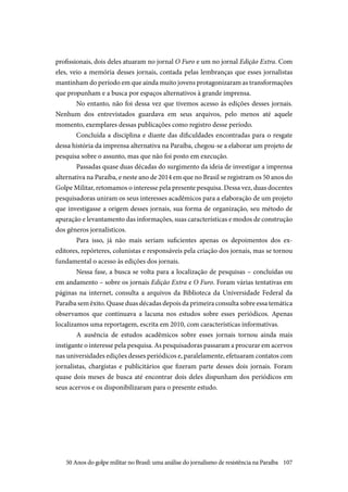 107
profissionais, dois deles atuaram no jornal O Furo e um no jornal Edição Extra. Com
eles, veio a memória desses jornais, contada pelas lembranças que esses jornalistas
mantinham do período em que ainda muito jovens protagonizaram as transformações
que propunham e a busca por espaços alternativos à grande imprensa.
No entanto, não foi dessa vez que tivemos acesso às edições desses jornais.
Nenhum dos entrevistados guardava em seus arquivos, pelo menos até aquele
momento, exemplares dessas publicações como registro desse período.
Concluída a disciplina e diante das dificuldades encontradas para o resgate
dessa história da imprensa alternativa na Paraíba, chegou-se a elaborar um projeto de
pesquisa sobre o assunto, mas que não foi posto em execução.
Passadas quase duas décadas do surgimento da ideia de investigar a imprensa
alternativa na Paraíba, e neste ano de 2014 em que no Brasil se registram os 50 anos do
Golpe Militar, retomamos o interesse pela presente pesquisa. Dessa vez, duas docentes
pesquisadoras uniram os seus interesses acadêmicos para a elaboração de um projeto
que investigasse a origem desses jornais, sua forma de organização, seu método de
apuração e levantamento das informações, suas características e modos de construção
dos gêneros jornalísticos.
Para isso, já não mais seriam suficientes apenas os depoimentos dos ex-
editores, repórteres, colunistas e responsáveis pela criação dos jornais, mas se tornou
fundamental o acesso às edições dos jornais.
Nessa fase, a busca se volta para a localização de pesquisas – concluídas ou
em andamento – sobre os jornais Edição Extra e O Furo. Foram várias tentativas em
páginas na internet, consulta a arquivos da Biblioteca da Universidade Federal da
Paraíba sem êxito. Quase duas décadas depois da primeira consulta sobre essa temática
observamos que continuava a lacuna nos estudos sobre esses periódicos. Apenas
localizamos uma reportagem, escrita em 2010, com características informativas.
A ausência de estudos acadêmicos sobre esses jornais tornou ainda mais
instigante o interesse pela pesquisa. As pesquisadoras passaram a procurar em acervos
nas universidades edições desses periódicos e, paralelamente, efetuaram contatos com
jornalistas, chargistas e publicitários que fizeram parte desses dois jornais. Foram
quase dois meses de busca até encontrar dois deles dispunham dos periódicos em
seus acervos e os disponibilizaram para o presente estudo.
50 Anos do golpe militar no Brasil: uma análise do jornalismo de resistência na Paraíba
 
