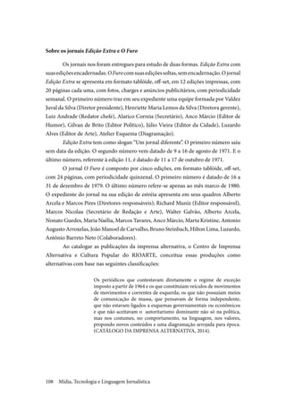 Mídia, Tecnologia e Linguagem Jornalística108
Sobre os jornais Edição Extra e O Furo
Os jornais nos foram entregues para estudo de duas formas. Edição Extra com
suasediçõesencadernadas.OFurocomsuasediçõessoltas,semencadernação.Ojornal
Edição Extra se apresenta em formato tablóide, off-set, em 12 edições impressas, com
20 páginas cada uma, com fotos, charges e anúncios publicitários, com periodicidade
semanal. O primeiro número traz em seu expediente uma equipe formada por Valdez
Juval da Silva (Diretor presidente), Henriette Maria Lemos da Silva (Diretora gerente),
Luiz Andrade (Redator chefe), Alarico Correia (Secretário), Anco Márcio (Editor de
Humor), Gilvan de Brito (Editor Político), Júlio Vieira (Editor da Cidade), Luzardo
Alves (Editor de Arte), Atelier Esquema (Diagramação).
Edição Extra tem como slogan “Um jornal diferente”. O primeiro número saiu
sem data da edição. O segundo número vem datado de 9 a 16 de agosto de 1971. E o
último número, referente à edição 11, é datado de 11 a 17 de outubro de 1971.
O jornal O Furo é composto por cinco edições, em formato tablóide, off-set,
com 24 páginas, com periodicidade quinzenal. O primeiro número é datado de 16 a
31 de dezembro de 1979. O último número refere-se apenas ao mês marco de 1980.
O expediente do jornal na sua edição de estréia apresenta em seus quadros Alberto
Arcela e Marcos Pires (Diretores-responsáveis); Richard Muniz (Editor responsável),
Marcos Nicolau (Secretário de Redação e Arte), Walter Galvão, Alberto Arcela,
Nonato Guedes, Maria Naélia, Marcos Tavares, Anco Márcio, Marta Kristine, Antonio
Augusto Arroxelas, João Manoel de Carvalho, Bruno Steinbach, Hilton Lima, Luzardo,
Antônio Barreto Neto (Colaboradores).
Ao catalogar as publicações da imprensa alternativa, o Centro de Imprensa
Alternativa e Cultura Popular do RIOARTE, conceitua essas produções como
alternativas com base nas seguintes classificações:
Os periódicos que contestavam diretamente o regime de exceção
imposto a partir de 1964 e os que constituíam veículos de movimentos
de movimentos e correntes de esquerda; os que não possuíam meios
de comunicação de massa, que pensavam de forma independente,
que não estavam ligados a esquemas governamentais ou econômicos
e que não aceitavam o autoritarismo dominante não só na política,
mas nos costumes, no comportamento, na linguagem, nos valores,
propondo novos conteúdos e uma diagramação arrojada para época.
(CATÁLOGO DA IMPRENSA ALTERNATIVA, 2014).
 