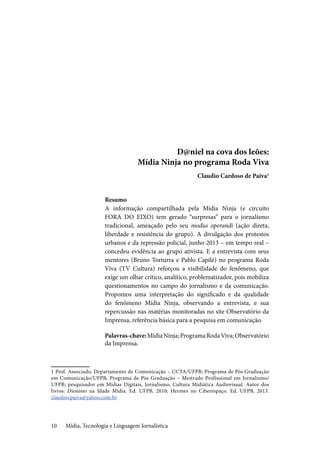 Mídia, Tecnologia e Linguagem Jornalística10
D@niel na cova dos leões:
Mídia Ninja no programa Roda Viva
Claudio Cardoso de Paiva1
Resumo
A informação compartilhada pela Mídia Ninja (e circuito
FORA DO EIXO) tem gerado “surpresas” para o jornalismo
tradicional, ameaçado pelo seu modus operandi (ação direta,
liberdade e resistência do grupo). A divulgação dos protestos
urbanos e da repressão policial, junho 2013 – em tempo real –
concedeu evidência ao grupo ativista. E a entrevista com seus
mentores (Bruno Torturra e Pablo Capilé) no programa Roda
Viva (TV Cultura) reforçou a visibilidade do fenômeno, que
exige um olhar crítico, analítico, problematizador, pois mobiliza
questionamentos no campo do jornalismo e da comunicação.
Propomos uma interpretação do significado e da qualidade
do fenômeno Mídia Ninja, observando a entrevista, e sua
repercussão nas matérias monitoradas no site Observatório da
Imprensa, referência básica para a pesquisa em comunicação.
Palavras-chave:MídiaNinja;ProgramaRodaViva;Observatório
da Imprensa.
1 Prof. Associado, Departamento de Comunicação – CCTA/UFPB; Programa de Pós Graduação
em Comunicação/UFPB; Programa de Pós Graduação – Mestrado Profissional em Jornalismo/
UFPB; pesquisador em Mídias Digitais, Jornalismo, Cultura Midiática Audiovisual. Autor dos
livros: Dionísio na Idade Mídia. Ed. UFPB, 2010; Hermes no Ciberespaço. Ed. UFPB, 2013.
claudiocpaiva@yahoo.com.br
 