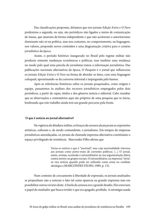 109
Das classificações propostas, diríamos que nos jornais Edição Extra e O Furo
predomina a segunda, ou seja, são periódicos não ligados a meios de comunicação
de massa, que atuavam de forma independente e que não aceitavam o autoritarismo
dominante não só na política, mas nos costumes, no comportamento, na linguagem,
nos valores, propondo novos conteúdos e uma diagramação criativa para o cenário
jornalístico da época.
Assim, o período histórico inaugurado no Brasil pelo regime militar não
produziu somente mudanças econômicas e políticas, mas também uma mudança
no modo pelo qual uma parcela de jornalistas tratou a informação jornalística. Das
publicações nacionais alternativas da época, O Pasquim é o jornal que influenciou
os jornais Edição Extra e O Furo na forma de abordar os fatos, com uma linguagem
coloquial, aproximando-se da conversa informal e impregnada pelo humor.
Após as referências históricas sobre os jornais pesquisados, como origem e
equipe, passaremos às análises dos recursos jornalísticos empregados pelos dois
periódicos, a partir de capas, títulos e dos gêneros notícia e editorial. Cabe ressaltar
que as observações e comentários aqui são próprios de uma pesquisa que se inicia,
lembrando que este trabalho ainda terá um grande percurso pela frente.
O que é notícia no jornal alternativo?
Na vigência da ditadura militar, os braços da censura alcançavam as expressões
artísticas, culturais e, de modo contundente, o jornalismo. Em tempos de empresas
jornalísticas amordaçadas, os jornais da chamada imprensa alternativa constituíam o
espaço privilegiado de resistência. Marcondes Filho afirma que
Torna-se notícia o que é “anormal”, mas cuja anormalidade interessa
aos jornais como porta-vozes de correntes políticas. [...] O jornal,
assim, arranja, acomoda o extraordinário na sua argumentação diária
contra setores ou grupos sociais. O extraordinário, na imprensa “séria”,
só vira notícia quando pode ser utilizado como arma no combate
ideológico (MARCONDES FILHO, 1989, p. 13).
Num contexto de cerceamento à liberdade de expressão, os jornais analisados
se propunham não a noticiar o fato tal como aparecia na grande imprensa mas em
possibilitar outras versões deste. A burla da censura era o grande desafio. Eles exerciam
o papel do mediador que busca revelar o que era apagado, proibido. A estratégia usada
50 Anos do golpe militar no Brasil: uma análise do jornalismo de resistência na Paraíba
 