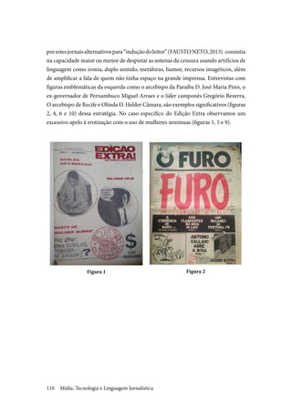 Mídia, Tecnologia e Linguagem Jornalística110
porestesjornaisalternativospara“induçãodoleitor”(FAUSTONETO,2013) consistia
na capacidade maior ou menor de despistar as antenas da censura usando artifícios de
linguagem como ironia, duplo sentido, metáforas, humor, recursos imagéticos, além
de amplificar a fala de quem não tinha espaço na grande imprensa. Entrevistas com
figuras emblemáticas da esquerda como o arcebispo da Paraíba D. José Maria Pires, o
ex-governador de Pernambuco Miguel Arraes e o líder camponês Gregório Bezerra,
O arcebispo de Recife e Olinda D. Helder Câmara, são exemplos significativos (figuras
2, 4, 6 e 10) dessa estratégia. No caso específico do Edição Extra observamos um
excessivo apelo à erotização com o uso de mulheres seminuas (figuras 1, 5 e 9).
Figura 1 Figura 2
 