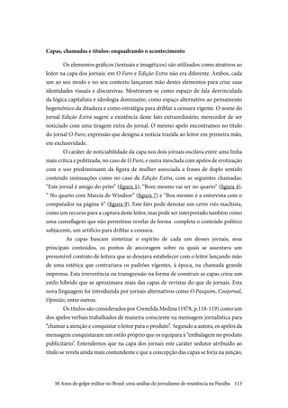 113
Capas, chamadas e títulos: enquadrando o acontecimento
Os elementos gráficos (textuais e imagéticos) são utilizados como atrativos ao
leitor na capa dos jornais: em O Furo e Edição Extra não era diferente. Ambos, cada
um ao seu modo e no seu contexto lançaram mão destes elementos para criar suas
identidades visuais e discursivas. Mostravam-se como espaço de fala desvinculada
da lógica capitalista e ideologia dominante, como espaço alternativo ao pensamento
hegemônico da ditadura e como estratégia para driblar a censura vigente. O nome do
jornal Edição Extra sugere a existência deste fato extraordinário, merecedor de ser
noticiado com uma tiragem extra do jornal. O mesmo apelo encontramos no título
do jornal O Furo, expressão que designa a notícia trazida ao leitor em primeira mão,
em exclusividade.
O caráter de noticiabilidade da capa nos dois jornais oscilava entre uma linha
mais crítica e politizada, no caso de O Furo, e outra mesclada com apelos de erotização
com o uso predominante da figura de mulher associada a frases de duplo sentido
contendo insinuações como no caso de Edição Extra, com as seguintes chamadas:
“Este jornal é amigo do peito” (figura 1), “Bom mesmo vai ser no quarto” (figura 4),
“ No quarto com Marcia de Windsor” (figura 7) e “Boa mesmo é a entrevista com o
computador na página 4” (figura 9). Este fato pode denotar um certo viés machista,
como um recurso para a captura deste leitor, mas pode ser interpretado também como
uma camuflagem que não permitisse revelar de forma completa o conteúdo político
subjacente, um artifício para driblar a censura.
As capas buscam sintetizar o espírito de cada um desses jornais, seus
principais conteúdos, os pontos de ancoragem sobre os quais se assentava um
presumível contrato de leitura que se desejava estabelecer com o leitor lançando mão
de uma estética que contrariava os padrões vigentes, à época, na chamada grande
imprensa. Esta irreverência ou transgressão na forma de construir as capas criou um
estilo híbrido que se aproximava mais das capas de revistas do que de jornais. Esta
nova linguagem foi introduzida por jornais alternativos como O Pasquim, Coojornal,
Opinião, entre outros.
Os títulos são considerados por Cremilda Medina (1978, p.118-119) como um
dos apelos verbais trabalhados de maneira consciente na mensagem jornalística para
“chamar a atenção e conquistar o leitor para o produto”. Segundo a autora, os apelos da
mensagem conquistaram um estilo próprio que os equipara à “embalagem no produto
publicitário”. Entendemos que na capa dos jornais este caráter sedutor atribuído ao
título se revela ainda mais contundente e que a concepção das capas se forja na junção,
50 Anos do golpe militar no Brasil: uma análise do jornalismo de resistência na Paraíba
 