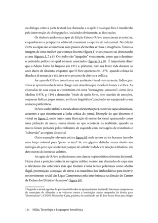Mídia, Tecnologia e Linguagem Jornalística114
no diálogo, entre a parte textual das chamadas e o apelo visual que lhes é transferido
pela intervenção do desing gráfico, incluindo obviamente, as ilustrações.
Os títulos trazidos nas capas do Edição Extra e O Furo anunciavam as notícias,
enquadravam a perspectiva editorial, resumiam o espírito de cada jornal. No Edição
Extra as capas são econômicas com poucos elementos verbais e imagéticos. Vemos a
imagem de uma mulher que começa discreta (figura 1) e aos poucos vai dominando
a cena (figuras 5, 7 e 9). Os títulos são “apagados” visualmente, como que a despistar
o conteúdo político ao qual estavam associados (figuras 5 e 9). É importante dizer
que o Edição Extra foi lançado em 1971 e, portanto, teve sua breve vida durante os
anos duros de ditadura, enquanto que O Furo apareceu em 1979, quando a força da
ditadura já esmaecia e iniciava-se o processo de abertura política.
As capas de O Furo constituem um ambiente visual mais atraente, lúdico, por
vezes se aproximando de uma charge com desenhos que mesclam humor e crítica. As
chamadas de suas capas se constituíam em uma “mensagem- consumo”, como diria
Medina (1978, p. 119) a demandar “título de apelo forte, bem nutrido de emoções,
surpresas lúdicas, jogos visuais, artifícios lingüísticos”, podendo ser equiparado a um
anúncio publicitário.
OFurosoubeutilizaramescladesteselementosparaconstruircapasdinâmicas,
atraentes e que sintetizavam a linha crítica do jornal. Exemplo do que dissemos é
visível na figura 2, onde temos uma ilustração do nome do jornal aparecendo como
uma pichação de muro, numa alusão ao que acontecia na realidade, quando os
muros foram pichados pelos militantes de esquerda com mensagens de resistência e
“subversão” ao regime ditatorial.
Outro exemplo relevante está na figura 10 onde vemos vários homens fazendo
uma força colossal para “puxar o saco” de um gigante deitado, numa alusão aos
inimigos do povo que adotavam posição de subalternidade em relação à ditadura, em
detrimento do interesse coletivo.
As capas de O Furo explicitavam com clareza os propósitos editoriais do jornal.
Ficava clara a posição contrária ao regime militar, mesmo nas chamadas de capa sem
a relevância das anteriores mas que traziam à tona temas polêmicos como aborto
ilegal, prostituição, ocupação de terras e as manobras dos latifundiários para intervir
no movimento social das Ligas Camponesas pela interferência na direção do Centro
de Defesa dos Direitos Humanos3
(figura 10).
3 Segundo o jornal, agentes do governo infiltrados na igreja estariam incitando lideranças camponesas
do município de Alhandra a se voltarem contra a instituição, numa campanha da direita para
“desmoralizar” a CDDH. Wanderley Caixe, paulista, foi convidado por D. José Maria Pires para dirigir
 