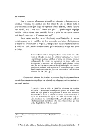 115
Os editoriais
É de se notar que a linguagem coloquial, aproximando-se de uma conversa
informal, é utilizada nos editoriais dos dois jornais. No caso de Edição extra, o
coloquialismo da linguagem surge em expressões como: “Tá bom”, “E tamo aqui pra
isso mesmo”, “não tá nem doida”, “tamos mais para...”. O jornal chega a empregar
também cacoetes verbais, como no trecho abaixo: “A gente percebe que os distintos
estão falando em termos ecológicos urbanos, né?”.
Outro aspecto a se observar nos editoriais do jornal Edição Extra é o uso da
metalinguagem, isto é, o periódico fala de si mesmo, faz uma leitura relacional, onde
as referências apontam para si próprias. Como podemos notar no editorial número
1, intitulado “Falei”, em que o jornal informa qual o seu público, ou seja, para quem
se dirige:
Para usar de sinceridade, não pretendemos inovar muita coisa, não.
Temos a intenção, isto sim, de contribuir para ajudar as pessoas
a participarem mais da atividade vivencial em comum, tomando
conhecimento das coisas que acontecem em nosso redor que
apresentadas no conjunto das informações padronizadas, passam
mais das vezes, desapercebidas ou não são assimiladas inteiramente.
Imaginamosumjornalparaconsumogeral,numestiloamenoeenxuto,
dosado de algum humor, sem deformar a informação, evidentemente
(Edição Extra, 1971, no. 1, p.3).
Nesse mesmo editorial, é utilizado o recurso metalingüístico para informar
que não há um engajamento político-partidário do jornal, como podemos verificar no
parágrafo seguinte:
Evitaremos como a peste, as posições unilaterais, as opiniões
partidárias, a vinculação com esquemas, grupos ou pessoas para
aceitar de bom grado o compromisso de editar um semanário
descontraído no modo de colocar as questões, de ver e comentar as
coisas mil. Correremos as léguas para evitar os assuntos trágicos,
sensacionalistas, lixo branco da sociedade, produto de fácil aceitação
e bastante rentável. Garantimos estar mais para colibri do que para
urubu (Edição Extra, 1971, no. 1, p.3).
o Centro. D. José Maria na ocasião era o arcebispo de João Pessoa e reconhecido por sua atuação
progressista.
50 Anos do golpe militar no Brasil: uma análise do jornalismo de resistência na Paraíba
 