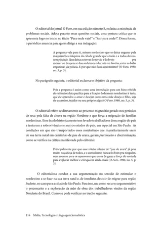 Mídia, Tecnologia e Linguagem Jornalística116
O editorial do jornal O Furo, em sua edição número 5, enfatiza a existência de
problemas sociais. Adota perante essas questões sociais, uma postura crítica que se
apresenta logo no início no título “Para onde vais?” e “Sair para onde?”. Dessa forma,
o periódico anuncia para quem dirige a sua indagação:
A pergunta vale para ti, misero nordestino que se deixa enganar pela
maquiavélica máquina da cidade grande que a tudo e a todos devora,
sem piedade. Que deixa as terras do sertão e do brejo pra
morrer ao despencar dos andaimes e dormir em favelas, entre as balas
enganosas da polícia. E por que não ficas aqui mesmo? (O Furo, 1980,
no. 5, p. 3).
No parágrafo seguinte, o editorial esclarece o objetivo da pergunta:
Pois a pergunta é assim como uma introdução para um hino rebelde
de estímulo à luta pacífica para a fixação do homem nordestino à terta,
que ele aprendeu a amar e desejar como uma mãe deseja o filho, seja
ele assassino, traidor ou seu próprio algoz (O Furo, 1980, no. 5, p. 3).
O editorial refere-se diretamente ao processo migratório gerado nos períodos
de seca pela falta de chuva na região Nordeste e que força a migração de famílias
nordestinas. Esse êxodo historicamente tem levado trabalhadores dessa região do país
a tentarem a sobrevivência em outros estados do país, em especial em São Paulo. As
condições em que são transportados esses nordestinos que majoritariamente saem
de sua terra natal em caminhão de pau de arara, geram preconceito e discriminação,
como se verifica na crítica manifestada pelo editorial:
Principalmente por que esse rótulo infame de “pau de arara” já pesa
muito na cabeça de todos, e o comodismo nunca foi bom pra ninguém,
nem mesmo para os opressores que usam de garra e força de vontade
para explorar melhor e enriquecer ainda mais (O Furo, 1980, no. 5, p.
3).
O editorialista conduz a sua argumentação no sentido de estimular o
nordestino a se fixar na sua terra natal e, de imediato, desistir de migrar para região
Sudeste, no caso para a cidade de São Paulo. Para isso, usa como recurso argumentativo
o preconceito e a exploração da mão de obra dos trabalhadores vindos da região
Nordeste do Brasil. Como se pode verificar no trecho seguinte:
 