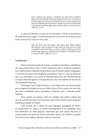 117
Para o inferno que queima a resistência da maior força produtiva
desse país? Para uma São Paulo que insiste em não te ver como pessoa
humana, digna do mesmo amor transferido para os entes queridos, da
mesma compaixão para os parentes e amigos que morrem subitamente
e não passam pela lenta agonia que conduz a morte, os teus? (O Furo,
1980, no. 5, p. 3).
A crítica do editorial se reveste de tom persuasivo e insiste na permanência
do nordestino na sua região. E se utiliza de próximos do universo do nordestino para
tentar convencê-lo a se fixar na terra natal.
Não, não deves sair. Nem agora, nem nunca mais. Muito embora
desconheças o que te espera do outro lado da cerca, pois tua ilusão
avassaladora como que ofusca a visão da melhor solução que está tão
próxima que chega a se confundir com os pássaros e mandacarus que
te cercam (O Furo, 1980, no. 5, p. 3).
Considerações
Nesses momentos iniciais da pesquisa, já podemos vislumbrar a contribuição
que esses jornais Edição Extra e O Furo propuseram para o jornalismo paraibano,
com transformações inspiradas em periódicos como O Pasquim quanto à linguagem,
a sua forma de estruturação dos gêneros jornalísticos. Como é o caso da notícia em
que a sua construção se dá a partir de elementos discursivos que não interessavam
ao regime ditatorial vigente e, consequentemente, não eram também de interesse da
chamada grande imprensa.
Personagens como Gregório Bezerra, D. José Maria Pires, que foram trazidos
para as páginas de destaque dos jornais Edição Extra e O Furo, como as de entrevista,
não eram consideradas fontes jornalísticas “confiáveis” para a chamada grande
imprensa.
Nesse sentido, um enfoque crítico da realidade sócio-político cultural dos
anos de autoritarismo passa inevitavelmente pelo estudo também dessas produções
jornalísticas surgidas na Paraíba.
Cabe ressaltar que a adoção de uma linguagem impregnada de humor,
de coloquialismo, de críticas, de recurso metalingüístico, já nos possibilita, nessa
fase embrionária da nossa pesquisa, empreender que esses jornais buscavam as
transformações não apenas no sistema autoritário vigente, mas também na própria
forma de escrever notícias, editoriais e elaborar entrevistas.
50 Anos do golpe militar no Brasil: uma análise do jornalismo de resistência na Paraíba
 