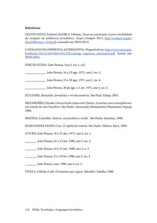 Mídia, Tecnologia e Linguagem Jornalística118
Referências
FAUSTONETO,Antônio,SGORLA,Fabiane. Zonaemconstrução:acessoemobilidade
da recepção na ambiência jornalística. Anais Compós 2013, http://compos.org.br/
data/biblioteca_2110.pdf, acessado em 20/01/2014.
CATÁLOGO DA IMPRENSA ALTERNATIVA. Disponível em: http://www.rio.rj.gov.
br/dlstatic/10112/4203404/4101358/catalogo_imprensa_alternativa.pdf. Acesso em:
20/01/2014.
EDIÇÃO EXTRA. João Pessoa, Ano I, no. 1, s/d.
_____________. João Pessoa, 16 a 23 ago. 1971, ano I, no. 3.
_____________. João Pessoa, 23 a 30 ago. 1971, ano I, no. 4.
_____________. João Pessoa, 30 de ago. a 5 set. 1971, ano I, no. 5.
KUCINSKI, Bernardo. Jornalistas e revolucionários. São Paul: Edusp, 2003.
MEZAROBBA,Glenda.Umacertodecontascomofuturo.Aanistiaesuasconseqüências:
um estudo do caso brasileiro. São Paulo: Associação Humanitária Humanitas; Fapesp,
2006.
MEDINA, Cremilda. Notícia, um produto à venda. São Paulo: Summus, 1988.
MARCONDES FILHO, Ciro. O capital da notícia. São Paulo: Editora Ática, 1989.
O FURO. João Pessoa, 16 a 31 dez. 1971, ano I, no. 1.
_______. João Pessoa, 01 a 15 jan. 1980, ano I, no. 2.
_______. João Pessoa, 16 a 31 jan. 1980, ano I, n. 3
_______. João Pessoa, 15 a 29 fev. 1980, ano I, no. 4
_______. João Pessoa, mar. 1980, ano I, no. 5.
VILELA, Gileide et alli. Os baianos que rugem. Salvador: Edufba, 1996.
 
