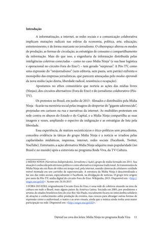 11
Introdução
A informatização, a internet, as redes sociais e a comunicação colaborativa
implicam mutações radicais nas esferas da economia, política, arte, educação,
entretenimento, e de forma marcante no jornalismo. O ciberespaço alterou os modos
de produção, as formas de circulação, as estratégias de consumo e compartilhamento
da informação. Mais do que isso, a engenharia da informação distribuída pelas
inteligências coletivas conectadas – como no caso Mídia Ninja2
(e sua base logística
e operacional no circuito Fora do Eixo3
) – tem gerado “surpresas”. A Pós-TV, como
uma expressão do “neojornalismo” (sem editoria, sem pauta, sem patrão) enfrenta o
monopólio das empresas jornalísticas, que parecem ameaçadas pelo modus operandi
da nova mídia (ação direta, liberdade radical, resistência e ocupação).
Apostamos no ethos comunitário que norteia as ações das mídias livres
(Ninjas), dos circuitos alternativos (Fora do Eixo) e do jornalismo colaborativo (Pós-
TV).
Os protestos no Brasil, em junho de 2013 - filmados e distribuídos pela Mídia
Ninja - ficarão na memória social pelas imagens do despertar do “gigante adormecido”,
projetadas em cartazes na rua e narrativas da internet. As multidões protestam em
rede contra os abusos do Estado e do Capital, e a Mídia Ninja compartilha as suas
imagens e vozes, ampliando o espectro da indignação e as estratégias de luta pela
liberdade.
Essa experiência, de matizes sociotécnicos e ético-políticos sem precedentes,
concedeu evidência às táticas do grupo Mídia Ninja e a notícia se irradiou pelas
capilaridades midiáticas, imprensa, internet, redes sociais (Facebook, Twitter,
YouTube). Entretanto, a ação afirmativa Mídia Ninja adquiriu mais popularidade (no
Brasil e no mundo) após a entrevista no programa Roda Viva, da TV Cultura.
2 MÍDIA NINJA (Narrativas Independentes, Jornalismo e Ação), grupo de mídia formado em 2011. Sua
atuaçãoéconhecidapeloativismopolíticoecomoalternativaàimprensatradicional.Astransmissõesda
Mídia Ninja são em fluxo de vídeo em tempo real, pela internet, usando câmeras de celulares e unidade
móvel montada em um carrinho de supermercado. A estrutura da Mídia Ninja é descentralizada e
faz uso das redes sociais, especialmente o Facebook, na divulgação de notícias. O grupo teve origem
por meio da Pós-TV, mídia digital do circuito Fora do Eixo. Wikipedia, 2013. Disponível em: <http://
migre.me/gnS4S>. Acesso em: 24.10.2013
3 FORA DO EIXO, originalmente Circuito Fora do Eixo, é uma rede de coletivos atuando na área da
cultura em todo o Brasil, mais alguns países da América Latina. Iniciada em 2005, por produtores e
artistas de estados brasileiros fora do eixo Rio-São Paulo, inicialmente focava no intercâmbio solidário
de atrações e conhecimento sobre produção de eventos, mas cresceu para abranger outras formas de
expressão como o audiovisual, o teatro e as artes visuais, ainda que a música ainda tenha uma maior
participação na rede. Disponível em: <http://migre.me/gnSXP>.
D@niel na cova dos leões: Mídia Ninja no programa Roda Viva
 