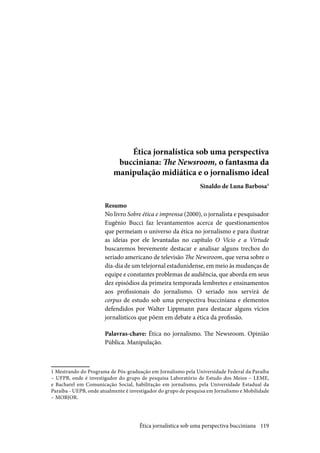 119
Ética jornalística sob uma perspectiva
bucciniana: The Newsroom, o fantasma da
manipulação midiática e o jornalismo ideal
Sinaldo de Luna Barbosa1
Resumo
No livro Sobre ética e imprensa (2000), o jornalista e pesquisador
Eugênio Bucci faz levantamentos acerca de questionamentos
que permeiam o universo da ética no jornalismo e para ilustrar
as ideias por ele levantadas no capítulo O Vício e a Virtude
buscaremos brevemente destacar e analisar alguns trechos do
seriado americano de televisão The Newsroom, que versa sobre o
dia-dia de um telejornal estadunidense, em meio às mudanças de
equipe e constantes problemas de audiência, que aborda em seus
dez episódios da primeira temporada lembretes e ensinamentos
aos profissionais do jornalismo. O seriado nos servirá de
corpus de estudo sob uma perspectiva bucciniana e elementos
defendidos por Walter Lippmann para destacar alguns vícios
jornalísticos que põem em debate a ética da profissão.
Palavras-chave: Ética no jornalismo. The Newsroom. Opinião
Pública. Manipulação.
1 Mestrando do Programa de Pós-graduação em Jornalismo pela Universidade Federal da Paraíba
– UFPB, onde é investigador do grupo de pesquisa Laboratório de Estudo dos Meios – LEME,
e Bacharel em Comunicação Social, habilitação em jornalismo, pela Universidade Estadual da
Paraíba - UEPB, onde atualmente é investigador do grupo de pesquisa em Jornalismo e Mobilidade
– MOBJOR.
Ética jornalística sob uma perspectiva bucciniana
 