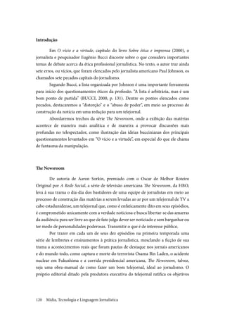 Mídia, Tecnologia e Linguagem Jornalística120
Introdução
Em O vício e a virtude, capítulo do livro Sobre ética e imprensa (2000), o
jornalista e pesquisador Eugênio Bucci discorre sobre o que considera importantes
temas de debate acerca da ética profissional jornalística. No texto, o autor traz ainda
sete erros, ou vícios, que foram elencados pelo jornalista americano Paul Johnson, os
chamados sete pecados capitais do jornalismo.
Segundo Bucci, a lista organizada por Johnson é uma importante ferramenta
para início dos questionamentos éticos da profissão. “A lista é arbitrária, mas é um
bom ponto de partida” (BUCCI, 2000, p. 131). Dentre os pontos elencados como
pecados, destacaremos a “distorção” e o “abuso de poder”, em meio ao processo de
construção da notícia em uma redação para um telejornal.
Abordaremos trechos da série The Newsroom, onde a exibição das matérias
acontece de maneira mais analítica e de maneira a provocar discussões mais
profundas no telespectador, como ilustração das ideias buccinianas dos principais
questionamentos levantados em “O vício e a virtude”, em especial do que ele chama
de fantasma da manipulação.
The Newsroom
De autoria de Aaron Sorkin, premiado com o Oscar de Melhor Roteiro
Original por A Rede Social, a série de televisão americana The Newsroom, da HBO,
leva à sua trama o dia-dia dos bastidores de uma equipe de jornalistas em meio ao
processo de construção das matérias a serem levadas ao ar por um telejornal de TV a
cabo estadunidense, um telejornal que, como é enfaticamente dito em seus episódios,
é comprometido unicamente com a verdade noticiosa e busca libertar-se das amarras
da audiência para ser livre ao que de fato julga dever ser noticiado e sem barganhar ou
ter medo de personalidades poderosas. Transmitir o que é de interesse público.
Por trazer em cada um de seus dez episódios na primeira temporada uma
série de lembretes e ensinamentos à prática jornalística, mesclando a ficção de sua
trama a acontecimentos reais que foram pautas de destaque nos jornais americanos
e do mundo todo, como captura e morte do terrorista Osama Bin Laden, o acidente
nuclear em Fukushima e a corrida presidencial americana, The Newsroom, talvez,
seja uma obra-manual de como fazer um bom telejornal, ideal ao jornalismo. O
próprio editorial ditado pela produtora executiva do telejornal ratifica os objetivos
 