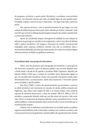 121
do programa: reivindicar o quarto poder. Reivindicar o jornalismo como profissão
honrosa. Um telejornal noturno que exibe um debate digno de uma grande nação.
Civilidade, respeito e retorno ao que é importante... Um lugar onde todos estaremos
juntos.
Nos aspectos técnicos, a série se aproxima bastante do que chega a ser uma
redação de telejornal graças à técnica de roteiro adotada por Sorkin, o chamado “walk
andtalk”,queconsistenodiálogodospersonagensenquantoelesandam,reproduzindo
a correria das redações.
Apesar de considerada utópica e divergente da realidade de uma redação de
telejornal, no que tange ao conteúdo e trama explorados, a série é um celeiro de debates
sobre a prática jornalística e dá margem a discussões do modelo comunicacional
empregado pelas empresas midiáticas, fazendo uma ode ao jornalismo ideal e
mostrando possibilidades, por mais que sejam ousadas, de mudar esse atual paradigma
informacional pré-moldado nos grilhões econômicos.
O jornalismo ideal: uma perspectiva bucciniana
Talvez, uma das premissas mais consagradas do jornalismo e a principal em
The Newsroom, transmitir o que é de interesse público, seja um tema debatido mais
a fundo desde a década de 20, quando o jornalista Walter Lippmann, defendeu em
Opinião Pública (1922) que a conduta da sociedade estava diretamente ligada ao
que era veiculado pelo jornalismo, muitas vezes gerando concepções erradas sobre
determinados fatos e acontecimentos, dando direcionamentos e formando opinião
nessa sociedade, a opinião pública.
Para Bucci (2000), o centro dos questionamentos que permeiam o universo
no ideal jornalístico está exatamente no conceito de opinião pública proposto por
Lippmann, “que subjaz como origem de tudo e, ao mesmo tempo, como instância
suprema da sabedoria democrática: a fonte da verdade” (BUCCI, 2000, p. 155). O
jornalista e pesquisador defende ainda que nos dias atuais tal conceito é tido como
mito. Talvez, no surgimento da imprensa, defende o autor, o jornalismo fosse a voz da
opinião pública e a soberania popular estava acima de tudo e era em torno dela que as
transformações surgiam.
Todavia, com as mudanças acontecidas tanto na sociedade quanto na política
organizacional midiática, onde a informação caminha com o sistema econômico, não
é mais possível associar integralmente a opinião pública do agendamento dos veículos
Ética jornalística sob uma perspectiva bucciniana
 