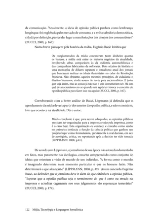 Mídia, Tecnologia e Linguagem Jornalística122
de comunicação. “Atualmente, a ideia de opinião pública perdura como lembrança
longínqua: foi englobada pelo mercado de consumo, e a velha sabedoria democrática,
cidadã por definição, parece dar lugar a manifestações dos desejos dos consumidores”
(BUCCI, 2000, p. 167).
Numa breve passagem pela história da mídia, Eugênio Bucci lembra que
Os conglomerados da mídia concentram tanto dinheiro quanto
os bancos, a mídia está entre os maiores negócios da atualidade,
envolvendo cifras comparáveis às da indústria automobilística e
das companhias fabricantes de softwares. Dois séculos de história e
uma montanha de dólares separam o jornalismo atual dos jornais
que buscavam realizar os ideais iluministas no calor da Revolução
Francesa. Não obstante, aqueles mesmos princípios, de cidadania e
direitos humanos, ainda sevem de norte para os jornalistas. É justo
que seja assim, mas as coisas já não são o que costumavam ser. Há um
quê de anacronismo no ar quando um repórter invoca o conceito de
opinião pública para fazer isso ou aquilo (BUCCI, 2000, p. 167).
Corroborando com a breve análise de Bucci, Lippmann já defendia que o
agendamento da mídia deveria partir dos anseios da opinião pública, e não o contrário,
fato que acontece na atualidade. Diz o autor:
Minha conclusão é que, para serem adequadas, as opiniões públicas
precisam ser organizadas para a imprensa e não pela imprensa, como
é o caso hoje. Esta organização eu conheço e concebo como sendo
em primeira instância a função da ciência política que ganhou seu
próprio lugar como formuladora, previamente à real decisão, em vez
de apologista, crítica, ou reportando após a decisão ter sido tomada
(LIPPMANN, 2008, p.41).
DeacordocomLippmann,ojornalismodesuaépocanãoestavafundamentado
em fatos, mas puramente nas ideologias, conceito compreendido como conjunto de
ideias que orientam a visão de mundo de um indivíduo. “A forma como o mundo
é imaginado determina num momento particular o que os homens farão. Não
determinará o que alcançarão” (LIPPMANN, 2008, p. 39). Assim concorda Eugênio
Bucci, ao defender que o jornalista deve ir além do que estabelece a opinião pública.
“Esperar que a opinião pública seja o termômetro do que é certo ou errado na
imprensa e acreditar cegamente nos seus julgamentos são esperanças temerárias”
(BUCCI, 2000, p. 174).
 