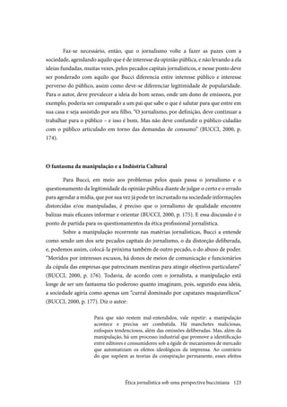 123
Faz-se necessário, então, que o jornalismo volte a fazer as pazes com a
sociedade, agendando aquilo que é de interesse da opinião pública, e não levando a ela
ideias fundadas, muitas vezes, pelos pecados capitais jornalísticos, e nesse ponto deve
ser ponderado com aquilo que Bucci diferencia entre interesse público e interesse
perverso do público, assim como deve-se diferenciar legitimidade de popularidade.
Para o autor, deve prevalecer a ideia do bom senso, onde um dono de emissora, por
exemplo, poderia ser comparado a um pai que sabe o que é salutar para que entre em
sua casa e seja assistido por seu filho. “O jornalismo, por definição, deve continuar a
trabalhar para o público – e isso é bom. Mas não deve confundir o público-cidadão
com o público articulado em torno das demandas de consumo” (BUCCI, 2000, p.
174).
O fantasma da manipulação e a Indústria Cultural
Para Bucci, em meio aos problemas pelos quais passa o jornalismo e o
questionamento da legitimidade da opinião pública diante de julgar o certo e o errado
para agendar a mídia, que por sua vez já pode ter incrustado na sociedade informações
distorcidas e/ou manipuladas, é preciso que o jornalismo de qualidade encontre
balizas mais eficazes informar e orientar (BUCCI, 2000, p. 175). E essa discussão é o
ponto de partida para os questionamentos da ética profissional jornalística.
Sobre a manipulação recorrente nas matérias jornalísticas, Bucci a entende
como sendo um dos sete pecados capitais do jornalismo, o da distorção deliberada,
e, podemos assim, colocá-la próxima também de outro pecado, o do abuso de poder.
“Movidos por interesses escusos, há donos de meios de comunicação e funcionários
da cúpula das empresas que patrocinam mentiras para atingir objetivos particulares”
(BUCCI, 2000, p. 176). Todavia, de acordo com o jornalista, a manipulação está
longe de ser um fantasma tão poderoso quanto imaginam, pois, segundo essa ideia,
a sociedade agiria como apenas um “curral dominado por capatazes maquiavélicos”
(BUCCI, 2000, p. 177). Diz o autor:
Para que não restem mal-entendidos, vale repetir: a manipulação
acontece e precisa ser combatida. Há manchetes maliciosas,
enfoques tendenciosos, além das omissões deliberadas. Mas, além da
manipulação, há um processo industrial que promove a identificação
entre editores e consumidores sob a égide de mecanismos de mercado
que automatizam os efeitos ideológicos da imprensa. Ao contrário
do que supõem as teorias da conspiração permanente, esses efeitos
Ética jornalística sob uma perspectiva bucciniana
 