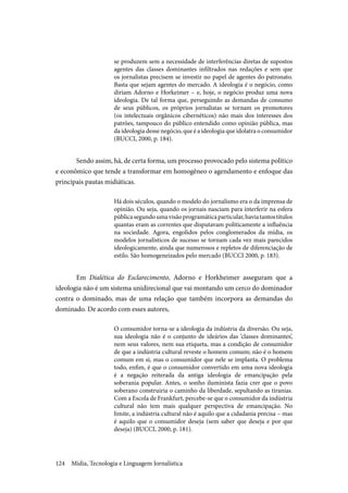 Mídia, Tecnologia e Linguagem Jornalística124
se produzem sem a necessidade de interferências diretas de supostos
agentes das classes dominantes infiltrados nas redações e sem que
os jornalistas precisem se investir no papel de agentes do patronato.
Basta que sejam agentes do mercado. A ideologia é o negócio, como
diriam Adorno e Horkeimer – e, hoje, o negócio produz uma nova
ideologia. De tal forma que, perseguindo as demandas de consumo
de seus públicos, os próprios jornalistas se tornam os promotores
(os intelectuais orgânicos cibernéticos) não mais dos interesses dos
patrões, tampouco do público entendido como opinião pública, mas
da ideologia desse negócio, que é a ideologia que idolatra o consumidor
(BUCCI, 2000, p. 184).
Sendo assim, há, de certa forma, um processo provocado pelo sistema político
e econômico que tende a transformar em homogêneo o agendamento e enfoque das
principais pautas midiáticas.
Há dois séculos, quando o modelo do jornalismo era o da imprensa de
opinião. Ou seja, quando os jornais nasciam para interferir na esfera
públicasegundoumavisãoprogramáticaparticular,haviatantostítulos
quantas eram as correntes que disputavam politicamente a influência
na sociedade. Agora, engolidos pelos conglomerados da mídia, os
modelos jornalísticos de sucesso se tornam cada vez mais parecidos
ideologicamente, ainda que numerosos e repletos de diferenciação de
estilo. São homogeneizados pelo mercado (BUCCI 2000, p. 183).
Em Dialética do Esclarecimento, Adorno e Horkheimer asseguram que a
ideologia não é um sistema unidirecional que vai montando um cerco do dominador
contra o dominado, mas de uma relação que também incorpora as demandas do
dominado. De acordo com esses autores,
O consumidor torna-se a ideologia da indústria da diversão. Ou seja,
sua ideologia não é o conjunto de ideários das ‘classes dominantes’,
nem seus valores, nem sua etiqueta, mas a condição de consumidor
de que a indústria cultural reveste o homem comum; não é o homem
comum em si, mas o consumidor que nele se implanta. O problema
todo, enfim, é que o consumidor convertido em uma nova ideologia
é a negação reiterada da antiga ideologia de emancipação pela
soberania popular. Antes, o sonho iluminista fazia crer que o povo
soberano construiria o caminho da liberdade, sepultando as tiranias.
Com a Escola de Frankfurt, percebe-se que o consumidor da indústria
cultural não tem mais qualquer perspectiva de emancipação. No
limite, a indústria cultural não é aquilo que a cidadania precisa – mas
é aquilo que o consumidor deseja (sem saber que deseja e por que
deseja) (BUCCI, 2000, p. 181).
 