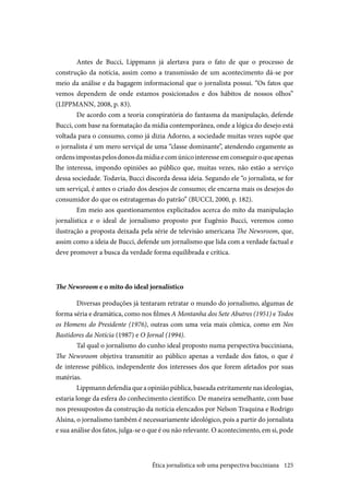 125
Antes de Bucci, Lippmann já alertava para o fato de que o processo de
construção da notícia, assim como a transmissão de um acontecimento dá-se por
meio da análise e da bagagem informacional que o jornalista possui. “Os fatos que
vemos dependem de onde estamos posicionados e dos hábitos de nossos olhos”
(LIPPMANN, 2008, p. 83).
De acordo com a teoria conspiratória do fantasma da manipulação, defende
Bucci, com base na formatação da mídia contemporânea, onde a lógica do desejo está
voltada para o consumo, como já dizia Adorno, a sociedade muitas vezes supõe que
o jornalista é um mero serviçal de uma “classe dominante”, atendendo cegamente as
ordensimpostaspelosdonosdamídiaecomúnicointeresseemconseguiroqueapenas
lhe interessa, impondo opiniões ao público que, muitas vezes, não estão a serviço
dessa sociedade. Todavia, Bucci discorda dessa ideia. Segundo ele “o jornalista, se for
um serviçal, é antes o criado dos desejos de consumo; ele encarna mais os desejos do
consumidor do que os estratagemas do patrão” (BUCCI, 2000, p. 182).
Em meio aos questionamentos explicitados acerca do mito da manipulação
jornalística e o ideal de jornalismo proposto por Eugênio Bucci, veremos como
ilustração a proposta deixada pela série de televisão americana The Newsroom, que,
assim como a ideia de Bucci, defende um jornalismo que lida com a verdade factual e
deve promover a busca da verdade forma equilibrada e crítica.
The Newsroom e o mito do ideal jornalístico
Diversas produções já tentaram retratar o mundo do jornalismo, algumas de
forma séria e dramática, como nos filmes A Montanha dos Sete Abutres (1951) e Todos
os Homens do Presidente (1976), outras com uma veia mais cômica, como em Nos
Bastidores da Notícia (1987) e O Jornal (1994).
Tal qual o jornalismo do cunho ideal proposto numa perspectiva bucciniana,
The Newsroom objetiva transmitir ao público apenas a verdade dos fatos, o que é
de interesse público, independente dos interesses dos que forem afetados por suas
matérias.
Lippmann defendia que a opinião pública, baseada estritamente nas ideologias,
estaria longe da esfera do conhecimento científico. De maneira semelhante, com base
nos pressupostos da construção da notícia elencados por Nelson Traquina e Rodrigo
Alsina, o jornalismo também é necessariamente ideológico, pois a partir do jornalista
e sua análise dos fatos, julga-se o que é ou não relevante. O acontecimento, em si, pode
Ética jornalística sob uma perspectiva bucciniana
 