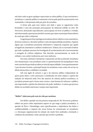 Mídia, Tecnologia e Linguagem Jornalística126
não dizer nada ou gerar qualquer repercussão na esfera pública. O que movimenta o
jornalismo e a opinião pública é exatamente a forma pela qual tal acontecimento será
transmitido, a interpretação dele por parte do jornalista.
A forma pela qual uma notícia será dada e quais os argumentos serão
levantados é uma das principais preocupações do telejornal exibido na série The
Newsroom, destacando especialmente a preocupação em levar ao público a verdade,
nãointeressandoaquempossainterferir,mesmoquesejamosprincipaisfinanciadores
do canal que exibe o telejornal.
Longedequererfazerapologiaaojornalismodireto,objetivoesemcomentários,
devemos esclarecer e derrubar também o mito da imparcialidade jornalística. Supõem
alguns que o jornalismo puramente informativo é imparcial, enquanto que aquele
arraigado de comentários e análises é tendencioso. Todavia, faz-se necessário lembrar
que todo e qualquer processo de investigação de acontecimento até a sua transmissão
é carregada de critérios subjetivos. Não devendo, necessariamente, ao modo de
exibição o seu caráter tendencioso, por vezes malicioso.
Em suma, informar é interpretar e representar um fato acontecido. Jornalismo
sem interpretação é um jornalismo vazio e o questionamento da manipulação é bem
maiscoerentedoqueaindaacreditarnomitodaimparcialidade.Aessequestionamento
é que devemos levantar a principal função do jornalismo como centro de serviço ao
debate democrático e utilidade à sociedade.
Sob essa égide de noticiar o que é de interesse público independente de
quem possa afetar, a série americana é considerada um tanto utópica e aquém das
redações de telejornal onde, livre das amarras do sistema político-econômico, os
jornalistas pensam qual a forma mais correta e mais honesta de informar o público,
não importando a opinião dos detentores do poder midiático. A notícia que provoca
debate na sociedade americana é sempre mais importante.
“Bullies”: Saberemos pelo resto da vida que mentimos
Em Bullies, episódio seis da primeira temporada de The Newsroom, podemos
refletir um pouco sobre importantes aspetos no que tange a prática jornalística. A
questão da Ética e Deontologia, mais especificamente a importância das fontes e
confidencialidade; o impacto das novas formas de comunicação no jornalismo;
e a hierarquia organizacional da redação são muito bem analisados, retratando o
cotidiano dos jornalistas e toda a pressão que envolve a profissão.
 