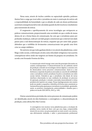 127
Nessa seara, através de trechos contidos no supracitado episódio, podemos
ilustrar bem a carga que recai sobre o jornalista em meio à construção da notícia sob
a responsabilidade da honestidade e que as atitudes de cada um desses profissionais
acarretaráconsequênciastalveznãocalculadasquandodaefervescênciaeimediatismo
para transmissão da notícia. 
O surgimento e aperfeiçoamento de novas tecnologias que enriquecem as
práticas comunicacionais, proporcionando uma sociedade em que a mídia de massa
deixou de ser a forma básica de comunicação, faz com que o jornalismo passe por
profundas mudanças, onde por um lado grupos comemoram que a internet tem dado
passos para a real democratização da notícia, enquanto que por outro lado, grupos
defendem que o turbilhão de ferramentas comunicacionais tem gerado uma forte
crise no campo midiático.
No universo em que todos ganham direito à voz através das plataformas, como
blogs e redes sociais, a informação circula a uma velocidade vertiginosa e isso acarreta
consequências talvez ainda não tangíveis aos limites da pesquisa em jornalismo. De
acordo com Fernando Firmino da Silva,
A comunicação móvel emerge como uma das principais discussões no
cenário contemporâneo. O desenvolvimento de um ambiente móvel
de produção centrado em tecnologias móveis digitais e conexões sem
fio desencadeou novos processos comunicacionais. Junta-se a este
fenômeno a expansão de práticas associadas ao conceito de mobilidade
como o jornalismo móvel, jornalismo locativo e jornalismo em redes
sociais móveis. Entende-se que o jornalismo está diante de novas
interfaces relacionadas às suas condições de produção no processo
de apuração, produção e emissão conectadas essencialmente à rotina
produtiva do repórter em campo. Pensar tipologicamente este cenário
pode nos ajudar a enquadrar e identificar de forma mais consistente as
metamorfosespelasquaispassaojornalismonaatualidade,apontando,
assim, as possíveis consequências, potencialidades e desafios para a
prática no século XXI (SILVA, 2012, p. 149).
Outras características provindas dos novos processos de comunicação podem
ser identificadas através de dois fenômenos: a convergência e a descentralização da
produção, como afirma Ben-Hur Correia:
A convergência vem mostrar novas plataformas para a circulação do
produto, novos modos de fazer com que essa etapa, compreendida
através do seu envio, seu processamento no meio social e seu retorno,
seja efetivamente realizada, e saber o posicionamento profissional
Ética jornalística sob uma perspectiva bucciniana
 